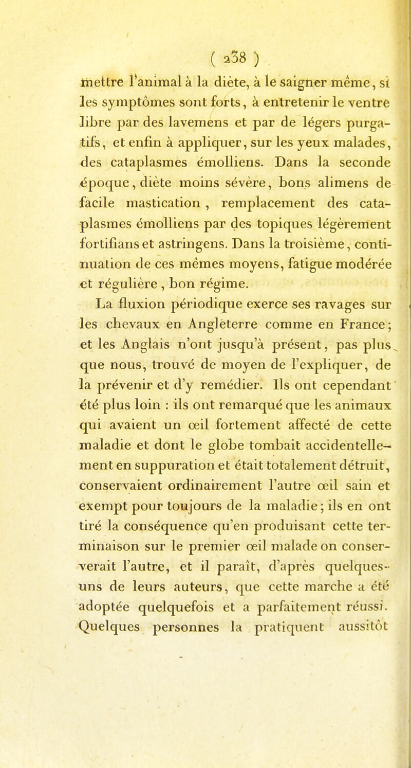 Itiettre i*animai à la diète, à le saigner même, si les symptômes sont forts, à entretenir le ventre libre par des lavemens et par de légers purga- tifs, et enfin à appliquer, sur les yeux malades, des cataplasmes émolliens. Dans la seconde époque, diète moins sévère, bons alimens de facile mastication , remplacement des cata- plasmes émolliens par des topiques légèrement fortifians et astringens. Dans la troisième, conti- nuation de ces mêmes moyens, fatigue modérée et régulière , bon régime. La fluxion périodique exerce ses ravages sur les chevaux en Angleterre comme en France; et les Anglais n'ont jusqu'à présent, pas plus que nous, trouvé de moyen de l'expliquer, de la prévenir et d'y remédier. Ils ont cependant été plus loin : ils ont remarqué que les animaux qui avaient un œil fortement affecté de cette maladie et dont le globe tombait accidentelle- ment en suppuration et était totalement détruit, conservaient ordinairement l'autre œil sain et exempt pour toujours de la maladie ; ils en ont tiré la conséquence qu'en produisant cette ter- minaison sur le premier œil malade on conser- verait l'autre, et il paraît, d'après quelques- uns de leurs auteurs, que cette marche a été adoptée quelquefois et a parfaitement réussi. Quelques personnes la pratiquent aussitôt