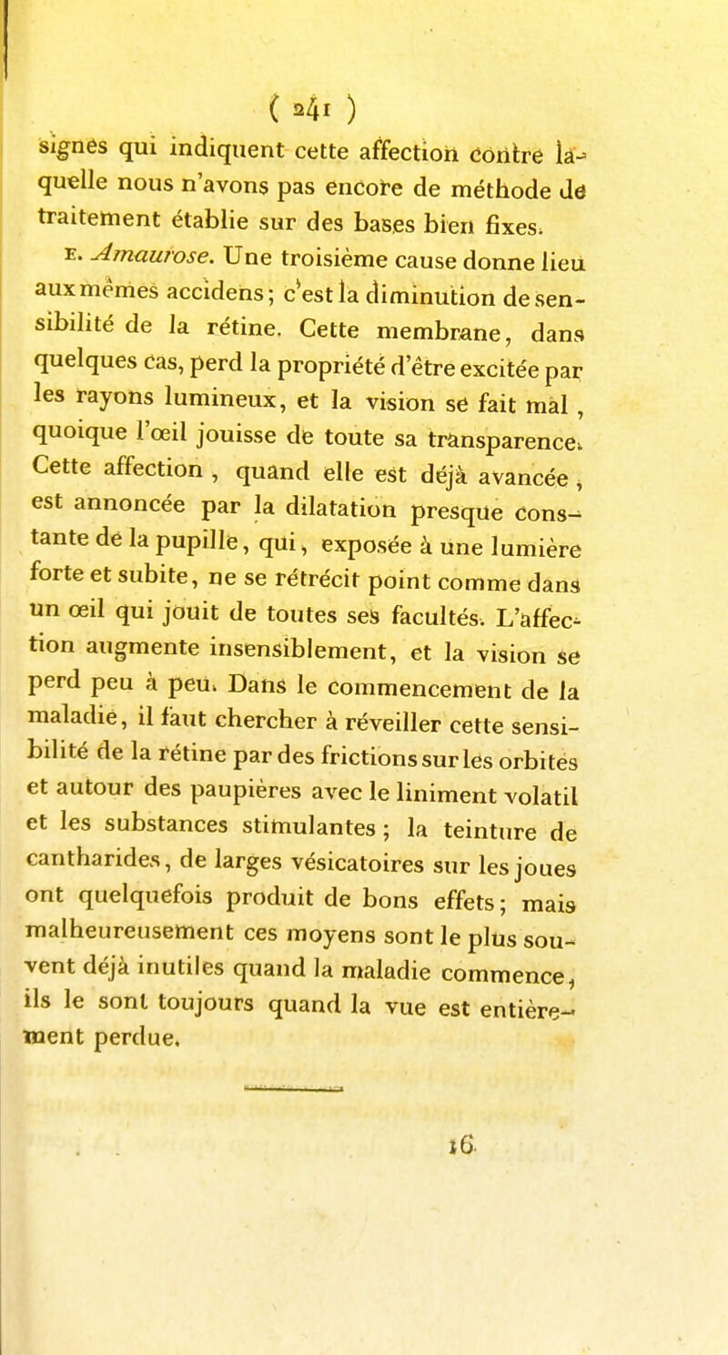 signés qui indiquent cette affectioh ûônïre lâ- quelle nous n'avons pas encoï-e de méthode de traitement établie sur des bases bien fixes. E. Amaurose. Une troisième cause donne lieu auxmémes accidens; c est la diminution de sen- sibilité de la rétine. Cette membrane, dans quelques Cas, perd la propriété d'être excitée par- les rayons lumineux, et la vision se fait mal , quoique l'œil jouisse de toute sa transparence. Cette affection , quand elle est déjà avancée ^ est annoncée par la dilatation presque Cons- tante dé la pupille, qui, exposée à une lumière forte et subite, ne se rétrécit point comme dans un œil qui jouit de toutes ses facultés. L'affec- tion augmente insensiblement, et la vision se perd peu à peu. Dans le commencement de la maladie, il fàut chercher à réveiller cette sensi- bilité de la rétine par des frictions sur les orbites et autour des paupières avec le liniment volatil et les substances stimulantes ; la teinture dé cantharides, de larges vésicatoires sur les joues ont quelquefois produit de bons effets ; mais malheureusement ces moyens sont le plus sou- vent déjà inutiles quand la maladie commence^ ils le sont toujours quand la vue est entière- ment perdue* i6.