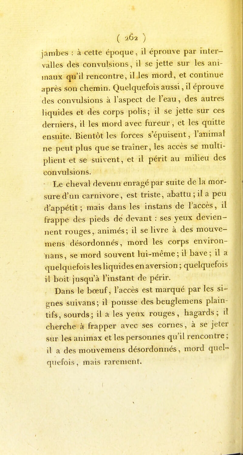 jambes : à cette époque, il éprouve par inter- valles des convulsions, il se jette sur les ani- maux qu'il rencontre, il les mord, et continue après son chemin. Quelquefois aussi, il éprouve des convulsions à l'aspect de l'eau, des autres liquides et des corps polis; il se jette sur ces derniers, il les mord avec fureur, et les quitte ensuite. Bientôt les forces s'épuisent, l'animal ne peut plus que se traîner, les accès se multi- plient et se suivent, et il périt au milieu des convulsions. Le cheval devenu enragé par suite de la mor- sure d'un Carnivore, est triste, abattu ; il a peu d'appétit; mais dans les instans de l'accès, il frappe des pieds de devant : ses yeux de\'ien- nent rouges, animés ; il se livre à des mouve- mens désordonnés, mord les corps environ- lians, se mord souvent lui-même; il bave; il a quelquefois les liquides en aversion ; quelquefois il boit jusqu'à l'instant de périr. Dans le bœuf, l'accès est marqué par les si- gnes suivans ; il pousse des beuglemens plain- tifs, sourds; il a les yeux rouges, hagards; il cherche à frapper avec ses cornes, à se jeter sur les animax et les personnes qu'il rencontre ; il a des mouvemens désordonnés, mord quel- quefois , mais rarement.