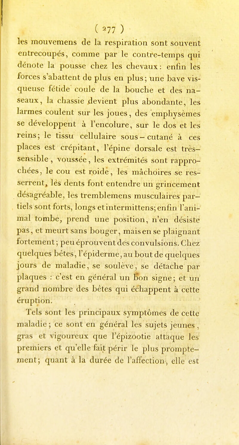 ( =^77 ) les moiivemens de la respiration sont souvent entrecoupés, comme par le contre-temps qui dénote la pousse chez les chevaux: enfin les forces s'abattent de plus en plus; une bave vis- queuse fétide coule de la bouche et des na- seaux, la chassie .devient plus abondante, les larmes coulent sur les joues, des emphysèmes se développent à l'encolure, sur le dos et les reins; le tissu cellulaire sous-cutané à ces places est crépitant, l'épine dorsale est très- sensible , voussée, les extrémités sont rappro- chées, le cou est roidé, les mâchoires se res- serrent, lés dents font entendre un grincement désagréable, les tremblemens musculaires par- tiels sont forts, longs et intermittens; enfin l'ani- mal tombe, prend une position, n'en désiste pas, et meurt sans bouger, mais en se plaignant fortement ; peu éprouvent des convulsions. Chez quelques bêtes, l'épiderme, au bout de quelques jours de maladie, se soulève, se détache par plaques : c'est en général un Kon signe; et un grand nombre des bêtes qui échappent à cette éruption. Tels sont les principaux symptômes de cette maladie ; ce sont en général les sujets jeunes, gras et vigoureux que l'épizootie attaque les premiers et qu'elle fait périr le plus prompte- ment; quant à la durée de l'affection, elle est