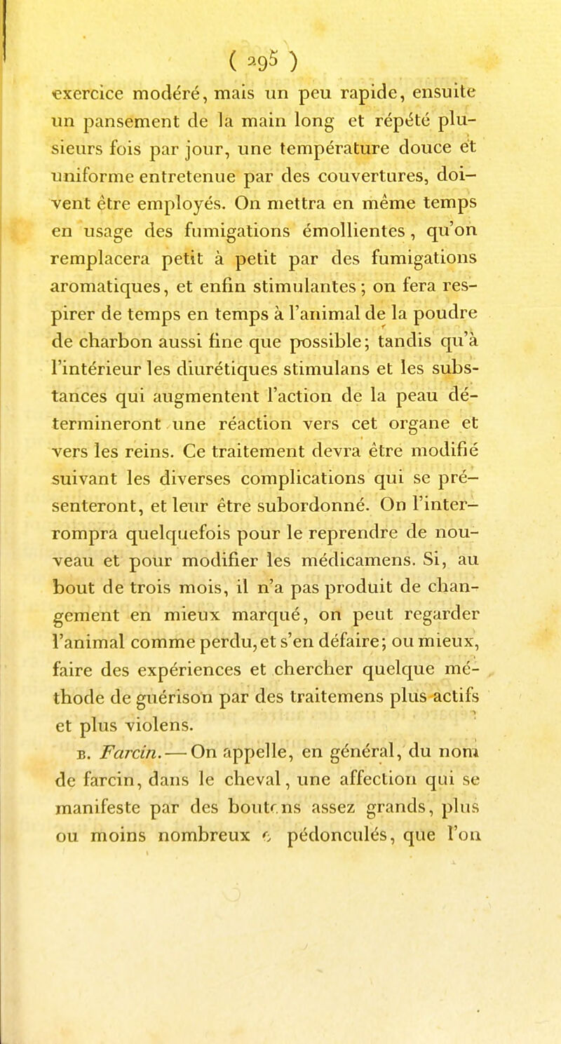 ( ^95 ) exercice modéré, mais un peu rapide, ensuite un pansement de la main long et répété plu- sieurs fois par jour, une température douce et uniforme entretenue par des couvertures, doi- vent être employés. On mettra en même temps en usage des fumigations émollientes, qu'on remplacera petit à petit par des fumigations aromatiques, et enfin stimulantes ; on fera res- pirer de temps en temps à l'animal de la poudre de charbon aussi fine que possible; tandis qu'à l'intérieur les diurétiques stimulans et les subs- tances qui augmentent l'action de la peau dé- termineront une réaction vers cet organe et vers les reins. Ce traitement devra être modifié suivant les diverses complications qui se pré- senteront, et leur être subordonné. On l'inter- rompra quelquefois pour le reprendre de nou- veau et pour modifier les médicamens. Si, au bout de trois mois, il n'a pas produit de chan- gement en mieux marqué, on peut regarder l'animal comme perdu,et s'en défaire; ou mieux, faire des expériences et chercher quelque mé- thode de guérison par des traitemens plus actifs et plus violens. B. Farcin. — On appelle, en général, du nom de farcin, dans le cheval, une affection qui se manifeste par des boutr.ns assez grands, plus ou moins nombreux pédonculés, que l'on