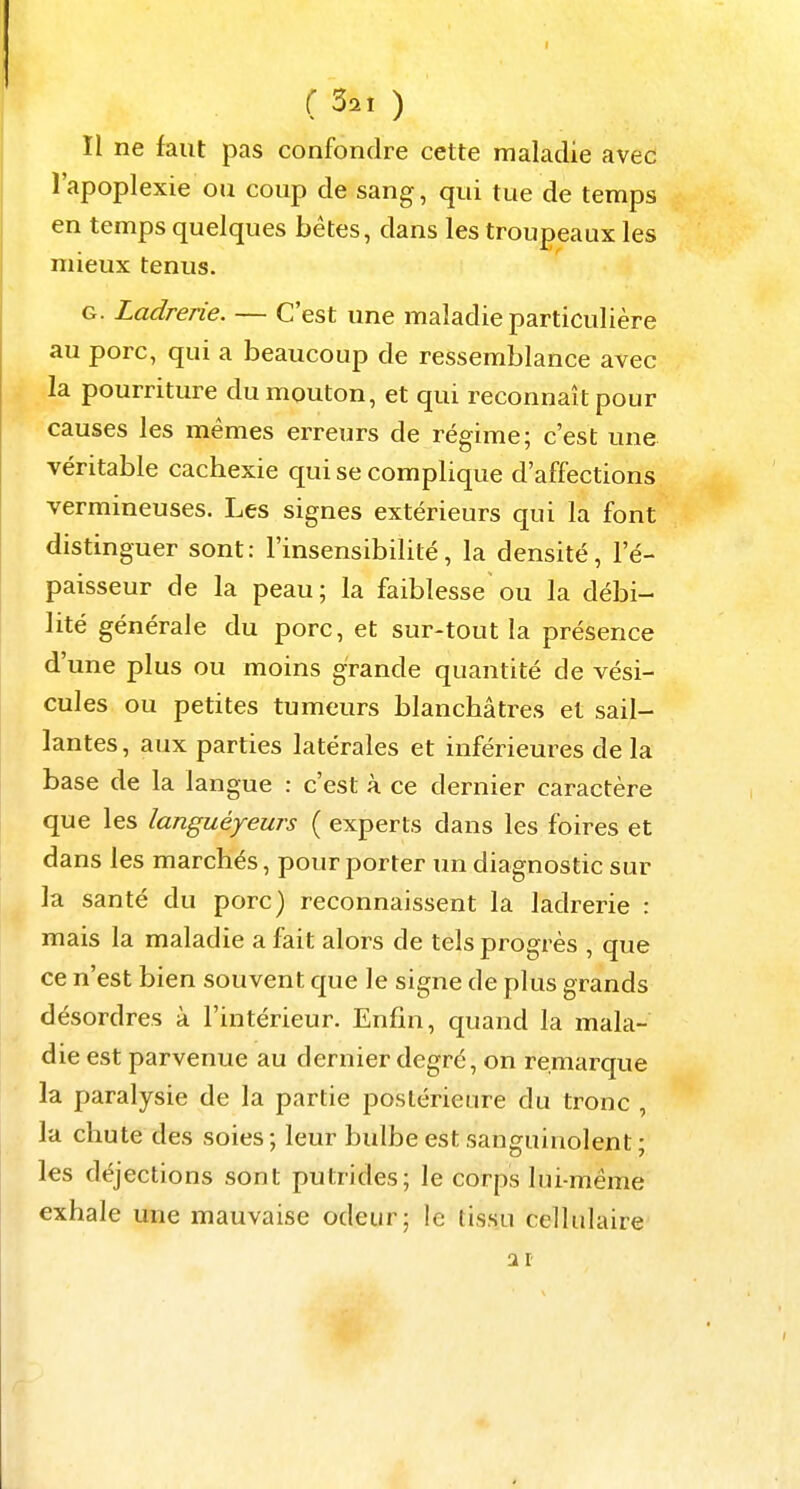 II ne faut pas confondre cette maladie avec l'apoplexie ou coup de sang, qui tue de temps en temps quelques bêtes, dans les troupeaux les mieux tenus. G. Ladrerie. — C'est une maladie particulière au porc, qui a beaucoup de ressemblance avec la pourriture du mouton, et qui reconnaît pour causes les mêmes erreurs de régime; c'est une véritable cachexie qui se complique d'affections vermineuses. Les signes extérieurs qui la font distinguer sont : l'insensibilité, la densité, l'é- paisseur de la peau; la faiblesse ou la débi- lité générale du porc, et sur-tout la présence d'une plus ou moins grande quantité de vési- cules ou petites tumeurs blanchâtres et sail- lantes , aux parties latérales et inférieures de la base de la langue : c'est à ce dernier caractère que les languéyeurs ( experts dans les foires et dans les marchés, pour porter un diagnostic sur la santé du porc) reconnaissent la ladrerie : mais la maladie a fait alors de tels progrès , que ce n'est bien souvent que le signe de plus grands désordres à l'intérieur. Enfin, quand la mala- die est parvenue au dernier degré, on remarque la paralysie de la partie postérieure du tronc , la chute des soies ; leur bulbe est sanguinolent ; les déjections sont putrides; le corps lui-même exhale une mauvaise odeur; le tissu cellulaire ar