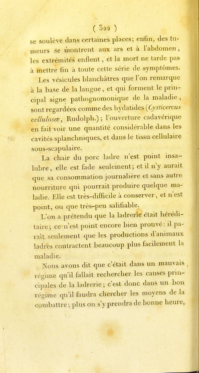 se soulève dans certaines places; enfin, des tu- meurs se montrent aux ars et à l'abdomen , les extrémités enflent, et la mort ne tarde pas à mettre fin à toute cette série de symptômes. Les vésicules blanchâtres que l'on remarque à la base de la langue, et qui forment le prin- cipal signe pathognomonique de la maladie , sont regardées comme des hydatides {Cjsticercus cellulosœ, Rudolph.) ; l'ouverture cadavérique en fait voir une quantité considérable dans les cavités splanchniques, et dans le tissu cellulaire sous-scapulaire. La chair du porc ladre n'est point insa- lubre, elle est fade seulement; et il n'y aurait que sa consommation journalière et sans autre nourriture qui pourrait produire quelque ma- ladie. Elle est très-difficile à conserver, et n'est point, ou que très-peu salifiable. L'on a prétendu que la ladrerie était hérédi- taire; ce n'est point encore bien prouvé : il pa- rait seulement que les productions d'animaux ladres contractent beaucoup plus facilement la maladie. Nous avons dit que c'était dans un mauvais régime qu'il fallait rechercher les causes prin- cipales de la ladrerie ; c'est donc dans un bon régime qu'il f^iudra chercher les moyens de la combattre; plus on s'y prendra de bonne heure,