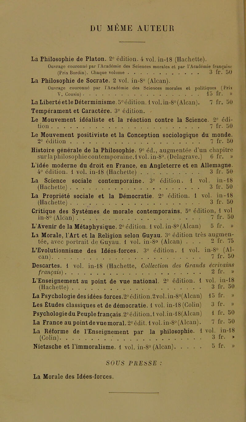 DU MÊME AUTEUR La Philosophie de Platon. 2“ édition. 4 vol. in-18 (Hachette). Ouvrage couronné par l'Académio des Sciences morales et par l'Académie française (Prix Bordin). Chaque volume 3 fr. îiU La Philosophie de Socrate. 2 vol. in-8° (Alcan). Ouvrage couronné par l'Académie des Sciences morales et politiques (Prix V. Cousin) lü fr. » LaLibertéetleDéterminisme.'j“édition. lvol.in-8°(Alcan). 7 fr. 30 Tempérament et Caractère. 3° édition. Le Mouvement idéaliste et la réaction contre la Science. 2® édi- tion 7 fr. uO Le Mouvement positiviste et la Conception sociologique du monde. 2® édition 7 fr. 50 Histoire générale de la Philosophie. 9® éd., augmentée d’un chapitre surlaphilosophiecontemporaine.l vol. in-8°. (Delagrave.) 0 fr. » L idée moderne du droit en France, en Angleterre et en Allemagne. 4® édition. 1 vol. in-18 (Hachette) 3 fr. 50 La Science sociale contemporaine. 3° édition. 1 vol. in-18 (Hachette) 3 fr. 50 La Propriété sociale et la Démocratie. 2® édition. 1 vol. in-18 (Hachette) 3 fr. 50 Critique des Systèmes de morale contemporains. 5® édition, 1 vol in-8° (Alcan) 7 fr. 50 L’Avenir de la Métaphysique. 2® édition. 1 vol. in-8° (Alcan) 5 fr. » La Morale, l’Art et la Religion selon Guyau. 3® édition très augmen- tée, avec portrait de Guyau. 1 vol. in-8° (Alcan) ... 2 fr. 75 L’Evolutionnisme des Idées-forces. 3“ édition. 1 vol. in-8® (Al- can) 7 fr. 50 Descartes. 1 vol. in-18 (Hachette, Collection des Grands écrivains français) 2 fr. » L’Enseignement au point de vue national. 2° édition. 1 vol. in-18 (Hachette) 3 fr. 50 La Psychologie des idées-forces.2® édition.2 vol. in-8°(.4lcan) 15 fr. » Les Etudes classiques et de démocratie. 1 vol. in-18 (Colin) 3 fr. » PsychologieduPeuplefrançais.2®édition.l vol.in-18(Alcan) 1 fr. 50 La France aupointdevuemoral.2®édit. 1vol.in-8®(Alcan). 7 fr. 50 La Réforme de l’Enseignement par la philosophie. 1 vol. in-18 (Colin) ■ 3 fr. * Nietzsche et l’immoralisme. 1 vol. in-8° (Alcan) 5 fr. » SOCS PREiiSE : La Morale des Idées-forces.