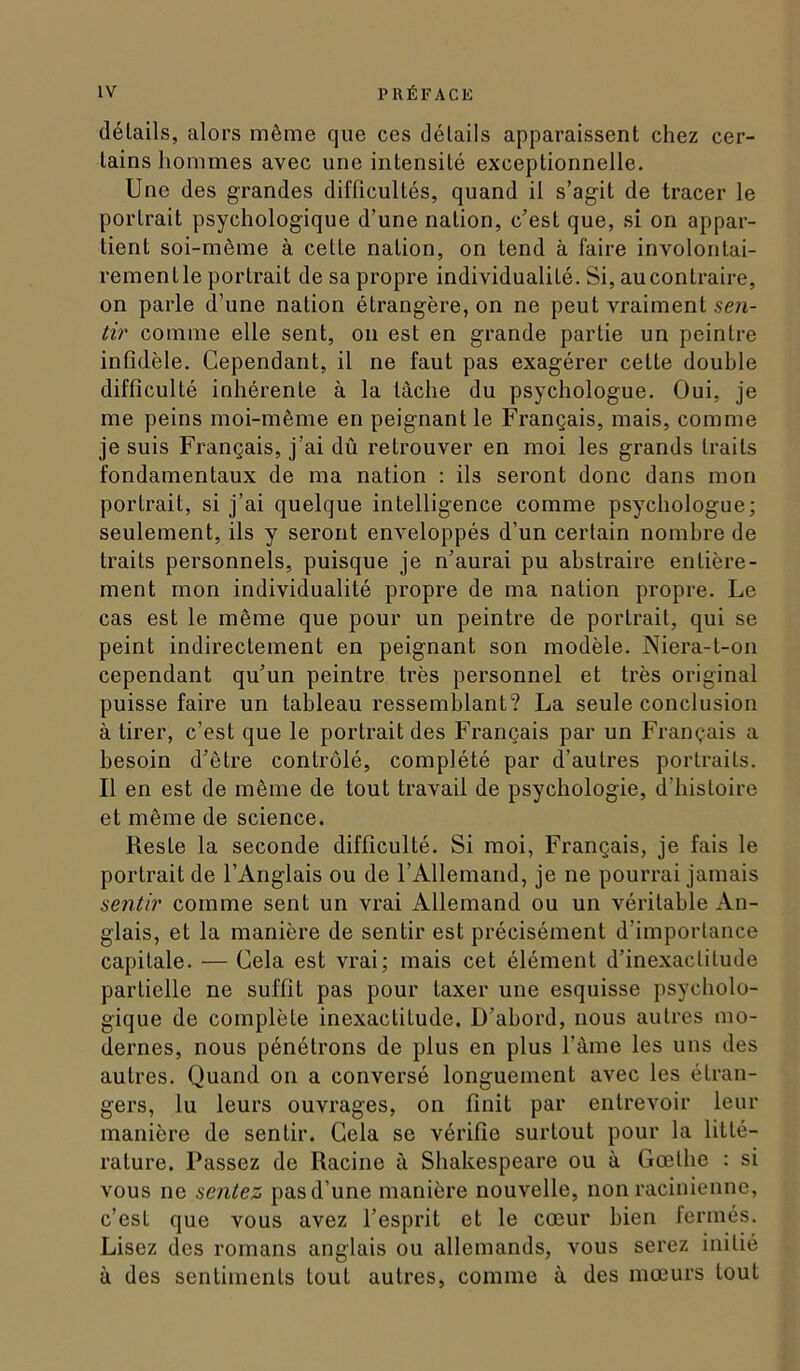 délails, alors môme que ces détails apparaissent chez cer- tains hommes avec une intensité exceptionnelle. Une des grandes difficultés, quand il s’agit de tracer le portrait psychologique d’une nation, c’est que, si on appar- tient soi-même à cette nation, on tend à faire involontai- rementle portrait de sa propre individualité. Si, au contraire, on parle d’une nation étrangère, on ne peut vraiment sen- tir comme elle sent, on est en grande partie un peintre infidèle. Cependant, il ne faut pas exagérer cette double difficulté inhérente à la tâche du psychologue. Oui, je me peins moi-même en peignant le Français, mais, comme je suis Français, j’ai dû retrouver en moi les grands traits fondamentaux de ma nation : ils seront donc dans mon portrait, si j’ai quelque intelligence comme psychologue; seulement, ils y seront enveloppés d’un certain nombre de traits personnels, puisque je n’aurai pu abstraire entière- ment mon individualité propre de ma nation propre. Le cas est le même que pour un peintre de portrait, qui se peint indirectement en peignant son modèle. Niera-t-on cependant qu’un peintre très personnel et très original puisse faire un tableau ressemblant? La seule conclusion à tirer, c’est que le portrait des Français par un Français a besoin d’être contrôlé, complété par d’autres portraits. Il en est de même de tout travail de psychologie, d’histoire et même de science. Reste la seconde difficulté. Si moi. Français, je fais le portrait de l’Anglais ou de l’Allemand, je ne pourrai jamais sentir comme sent un vrai Allemand ou un véritable An- glais, et la manière de sentir est précisément d’importance capitale. — Cela est vrai; mais cet élément d’inexactitude partielle ne suffit pas pour taxer une esquisse psycholo- gique de complète inexactitude. D’abord, nous autres mo- dernes, nous pénétrons de plus en plus l’âme les uns des autres. Quand on a conversé longuement avec les étran- gers, lu leurs ouvrages, on finit par entrevoir leur manière de sentir. Gela se vérifie surtout pour la litté- rature. Passez de Racine à Shakespeare ou à Gœthe : si vous ne sentez pas d’une manière nouvelle, non racinienne, c’est que vous avez l’esprit et le cœur bien fermés. Lisez des romans anglais ou allemands, vous serez initié à des sentiments tout autres, comme à des mœurs tout