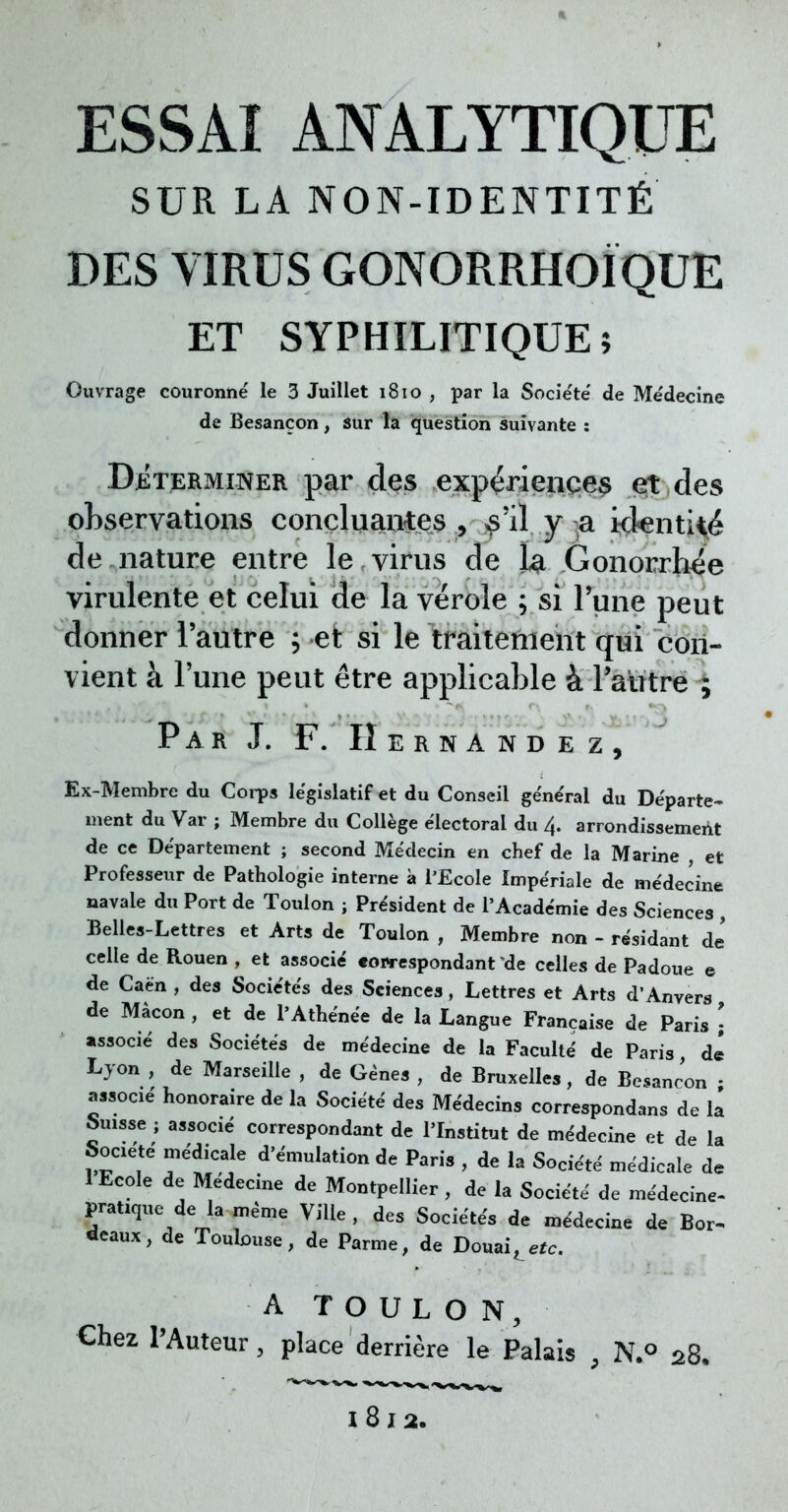 ESSAI ANALYTIQUE SUR LA NON-IDENTITÉ DES VIRUS GONORRHOÏQUE ET SYPHILITIQUE ; Ouvrage couronné le 3 Juillet 1810 , par la Société de Médecine de Besancon, sur la question suivante : Déterminer par des expériences et des observations concluantes , ^'il y a ickenti^é de nature entre le,virus de la Gonorrhée virulente et celui de la vérole ; si l'une peut donner l'autre ; et si le traitement qui con- vient à l'une peut être applicable à l'autre ; Par J. F. IIernàndez, Ex-Membre du Corps législatif et du Conseil général du Départe- ment du Var ; Membre du Collège électoral du 4. arrondissement de ce Département ; second Médecin en cbef de la Marine , et Professeur de Pathologie interne à l'Ecole Impériale de médecine navale du Port de Toulon ; Président de l'Académie des Sciences , Belles-Lettres et Arts de Toulon , Membre non - résidant de celle de Rouen , et associé «owespondant de celles de Padoue e de Caën, des Sociétés des Sciences, Lettres et Arts d'Anvers de Màcon , et de l'Athénée de la Langue Française de Paris \ associé des Sociétés de médecine de la Faculté de Paris, de Lyon , de Marseille , de Gènes , de Bruxelles, de Besancon ; associé honoraire de la Société des Médecins correspondes de la Suisse ; associé correspondant de l'Institut de médecine et de la Société médicale d'émulation de Paris , de la Société médicale de 1 Ecole de Médecine de Montpellier, de la Société de médecine- pratique de la même Ville, des Sociétés de médecine de Bor- «eaux, de Toulouse, de Parme, de Douaire. A TOULON, Chez l'Auteur, place derrière le Palais 9 N.° 28. 1812.