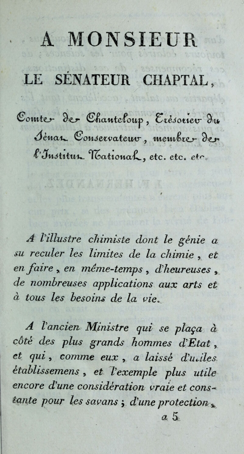 A MONSIEUR LE SÉNATEUR CHAPTAL, &3nôt\tu\^ l^att owa^LP etc. etc. etc ^4 l'illustre chimiste dont le génie a su reculer les limites de la chimie , et en faire y en même-temps , d'heureuses , de nombreuses applications aux arts et à tous les besoins de la vie. A l'ancien Ministre qui se plaça à côte des plus grands hommes d'Etat, et qui, comme eux , a laisse d'uales établissemens , et Vexemple plus utile encore d'une considération vraie et cons-> tante pour les savans -, d'une protection %