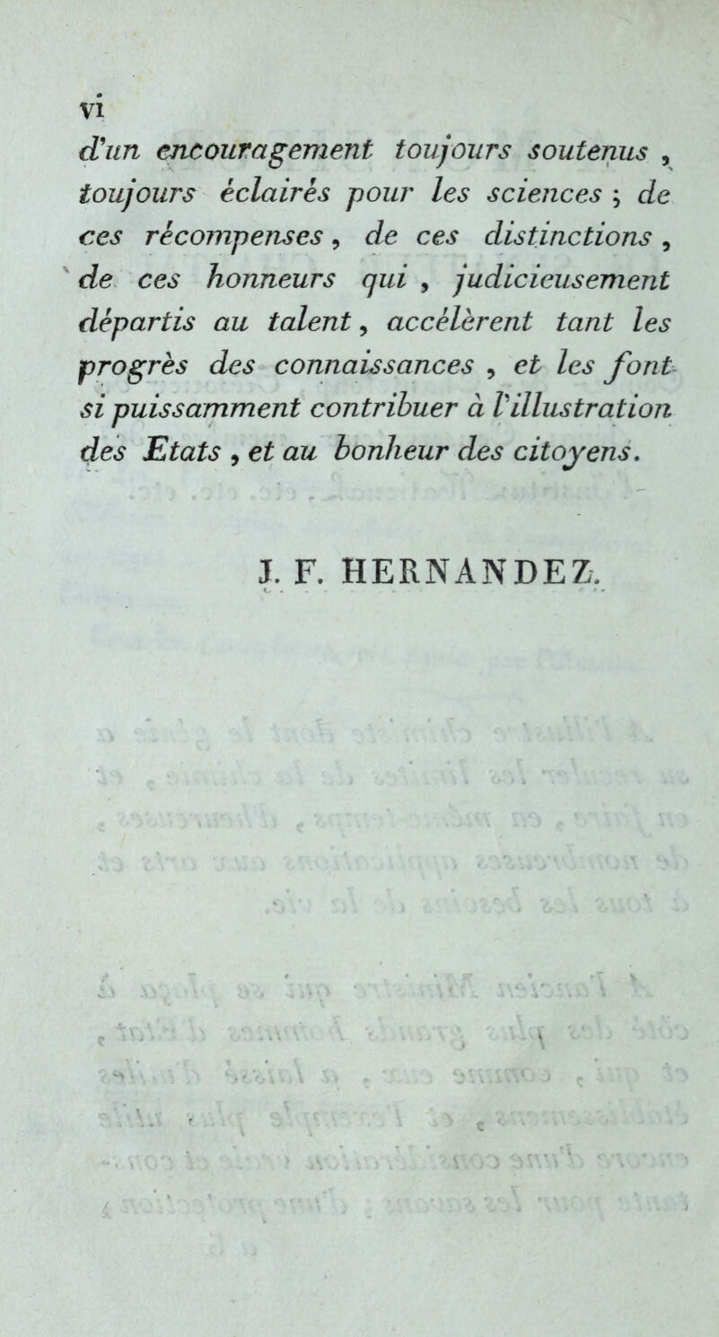 d'un encouragement toujours soutenus , toujours éclaires pour les sciences ; de ces récompenses, de ces distinctions, de ces honneurs qui , judicieusement départis au talent, accélèrent tant les progrès des connaissances , et les font si puissamment contribuer à Villustration des Etats , et au bonheur des citoyens. J. F. HERNANDEZ,