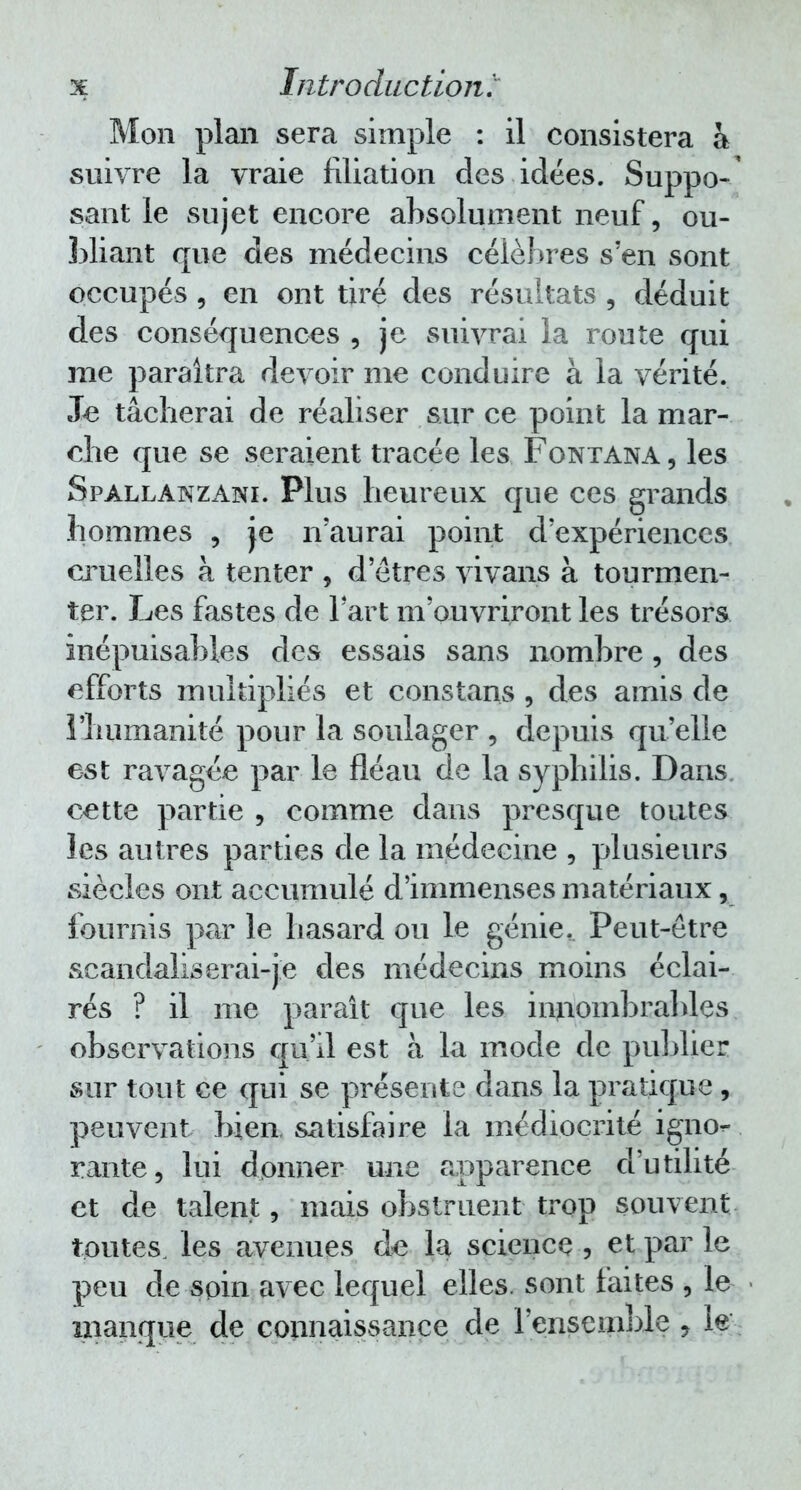 Mon plan sera simple : il consistera à suivre la vraie filiation des idées. Suppo-' sant le sujet encore absolument neuf, ou- bliant que des médecins célèbres s'en sont occupés , en ont tiré des résultats , déduit des conséquences , je suivrai la route qui me paraîtra devoir me conduire à la vérité. Je tâcherai de réaliser sur ce point la mar- che que se seraient tracée les Fontana , les Spallanzani. Plus heureux que ces grands hommes , je n'aurai point d'expériences cruelles à tenter , d'êtres vivans à tourmen- ter. Les fastes de l'art m'ouvriront les trésors inépuisables des essais sans nombre, des efforts multipliés et constans , des amis de l'humanité pour la soulager , depuis qu'elle est ravagée par le fléau de la syphilis. Dans cette partie , comme dans presque toutes les autres parties de la médecine , plusieurs siècles ont accumulé d'immenses matériaux, fournis par le hasard ou le génie. Peut-être scandaliserai-je des médecins moins éclai- rés ? il me paraît que les innombrables observations qu'il est à la mode de publier sur tout ce qui se présente dans la pratique , peuvent bien satisfaire la médiocrité igno- rante, lui donner une apparence d'utilité et de talent, mais obstruent trop souvent toutes, les avenues de la science , et par le peu de soin avec lequel elles, sont faites , le manque de connaissance de l'ensemble, le