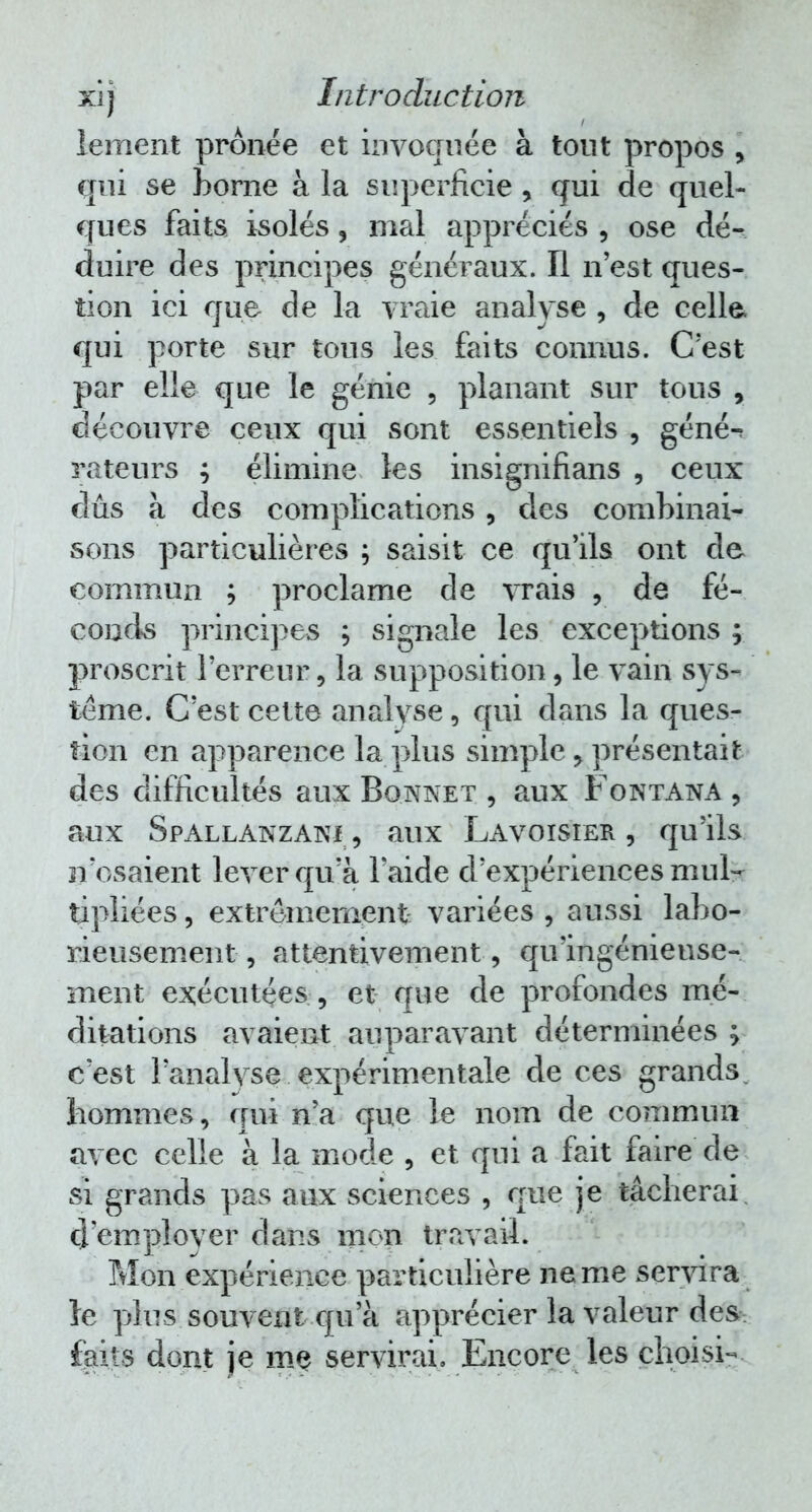 lement prônée et invoquée à tout propos y qui se Borne à la superficie , qui de quel- ques faits isolés, mal appréciés , ose dé- duire des principes généraux. Il n'est ques- tion ici que de la vraie analyse , de celle* qui porte sur tous les faits connus. C'est par elle que le génie , planant sur tous , découvre ceux qui sont essentiels , géné-^ rateurs ; élimine les insignifians , ceux dûs à des complications, des combinai- sons particulières ; saisit ce qu'ils ont de commun ; proclame de vrais , de fé- conds principes ; signale les exceptions ; proscrit l'erreur, la supposition, le vain sys- tème. C'est cette analyse, qui dans la ques- tion en apparence la plus simple > présentait des difficultés aux Bonnet , aux Fontana , aux Spallanzani-, aux Lavoisier , qu'ils n'osaient lever qu'à l'aide d'expériences mul- tipliées , extrêmement variées , aussi labo- rieusement-, attentivement , qu'ingénieuse- ment exécutées , et que de profondes mé- ditations avaient auparavant déterminées ; c'est l'analyse expérimentale de ces grands, hommes, qui n'a que le nom de commun avec celle à la mode , et qui a fait faire de si grands pas aux sciences , que je tâcherai d'employer dans mon travail. Mon expérience particulière ne me servira le plus souvent qu'à apprécier la valeur des faits dont je me servirai. Encore les choisi-