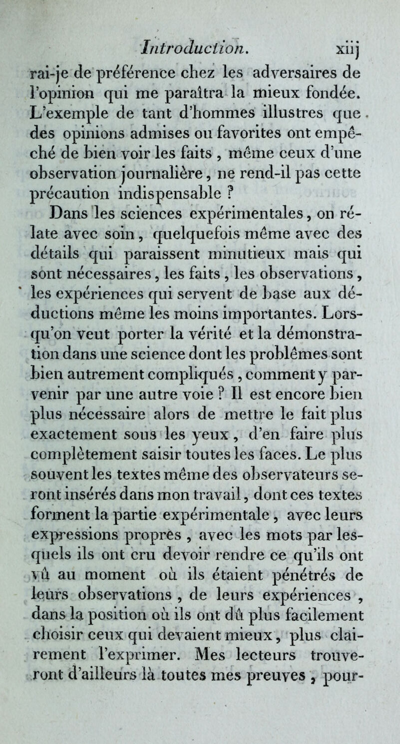 rai-je de préférence chez les adversaires de 1 opinion qui me paraîtra la mieux fondée. L'exemple de tant d'hommes illustres que. des opinions admises ou favorites ont empê- ché de bien voir les faits , même ceux d'une observation journalière, ne rend-il pas cette précaution indispensable ? Dans les sciences expérimentales, on re- late avec soin, quelquefois même avec des détails qui paraissent minutieux mais qui sont nécessaires, les faits , les observations, les expériences qui servent de base aux dé- ductions même les moins importantes. Lors- qu'on veut porter la vérité et la démonstra- tion dans une science dont les problêmes sont bien autrement compliqués , comment y par- venir par une autre voie ? Il est encore bien plus nécessaire alors de mettre le fait plus exactement sous les yeux, d'en faire plus complètement saisir toutes les faces. Le plus souvent les textes même des observateurs se- ront insérés dans mon travail, dont ces textes forment la partie expérimentale, avec leurs expressions propres , avec les mots par les- quels ils ont cru devoir rendre ce qu'ils ont vu au moment où. ils étaient pénétrés de leurs observations , de leurs expériences , dans la position où ils ont du plus facilement choisir ceux qui devaient mieux, plus clai- rement l'exprimer. Mes lecteurs trouve- ront d'ailleurs là toutes mes preuves , pour-