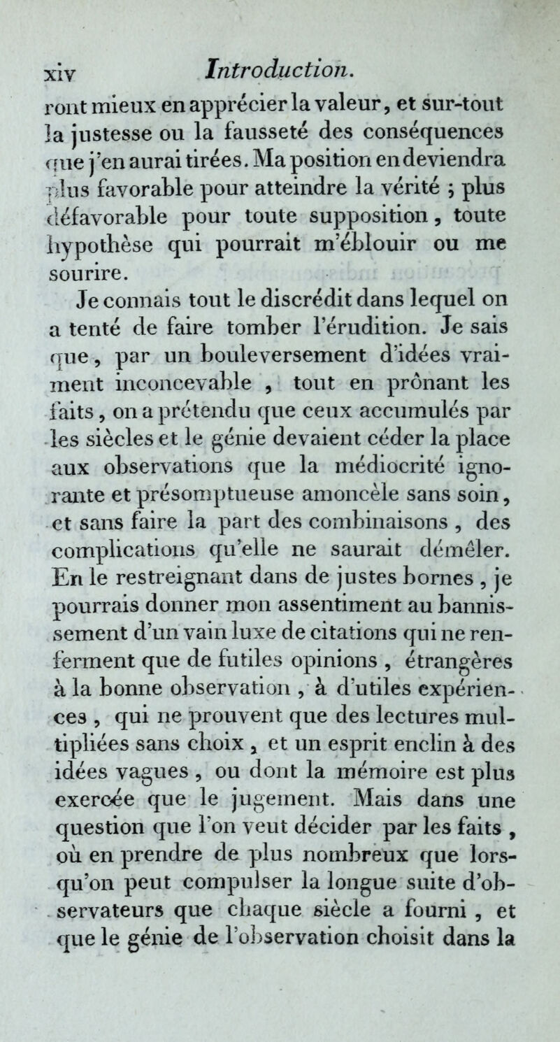 ront mieux en apprécier la valeur, et sur-tout la justesse ou la fausseté des conséquences que j'en aurai tirées. Ma position en deviendra îilus favorable pour atteindre la vérité ; plus défavorable pour toute supposition, toute hypothèse qui pourrait m'éblouir ou me sourire. Je connais tout le discrédit dans lequel on a tenté de faire tomber l'érudition. Je sais que, par un bouleversement d'idées vrai- ment inconcevable , tout en prônant les faits, on a prétendu que ceux accumulés par les siècles et le génie devaient céder la place aux observations que la médiocrité igno- rante et présomptueuse amoncelé sans soin, et sans faire la part des combinaisons , des complications qu'elle ne saurait démêler. En le restreignant dans de justes bornes , je pourrais donner mon assentiment au bannis- sement d'un vain luxe de citations qui ne ren- ferment que de futiles opinions , étrangères à la bonne observation , à d'utiles expérien- ces , qui ne prouvent que des lectures mul- tipliées sans choix a et un esprit enclin à des idées vagues , ou dont la mémoire est plus exercée que le jugement. Mais dans une question que l'on veut décider par les faits , où en prendre de plus nombreux que lors- qu'on peut compulser la longue suite d'ob- servateurs que chaque siècle a fourni , et que le génie de l'observation choisit dans la