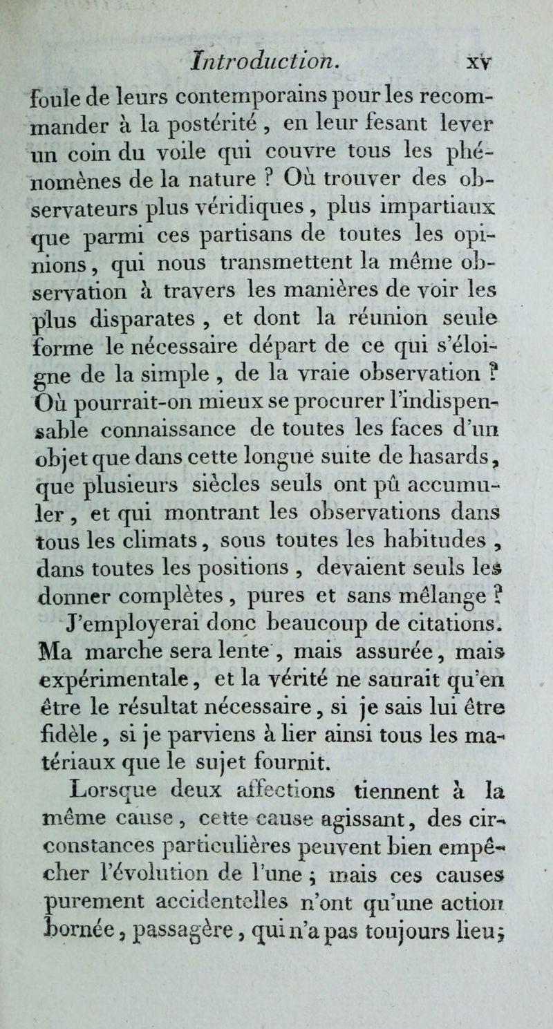 Foule de leurs contemporains pour les recom- mander à la postérité , en leur fesant lever un coin du voile qui couvre tous les phé- nomènes de la nature ? Où trouver des ob- servateurs plus véridiques , plus impartiaux que parmi ces partisans de toutes les opi- nions , qui nous transmettent la même ob- servation à travers les manières de voir les plus disparates , et dont la réunion seule forme le nécessaire départ de ce qui s'éloi- gne de la simple , de la vraie observation ? Où pourrait-on mieux se procurer l'indispen- sable connaissance de toutes les faces d'un objet que dans cette longue suite de hasards, que plusieurs siècles seuls ont pu accumu- ler , et qui montrant les observations dans tous les climats, sous toutes les habitudes , dans toutes les positions , devaient seuls les donner complètes , pures et sans mélange ? J'employerai donc beaucoup de citations. Ma marche sera lente , mais assurée, mai» expérimentale, et la vérité ne saurait qu'en être le résultat nécessaire, si je sais lui être fidèle, si je parviens à lier ainsi tous les ma- tériaux que le sujet fournit. Lorsque deux affections tiennent à la même cause , cette cause agissant, des cir-» constances particulières peuvent bien empê- cher l'évolution de l'une ; mais ces causes purement accidentelles n'ont qu'une action bornée, passagère, qui n'a pas toujours lieu y