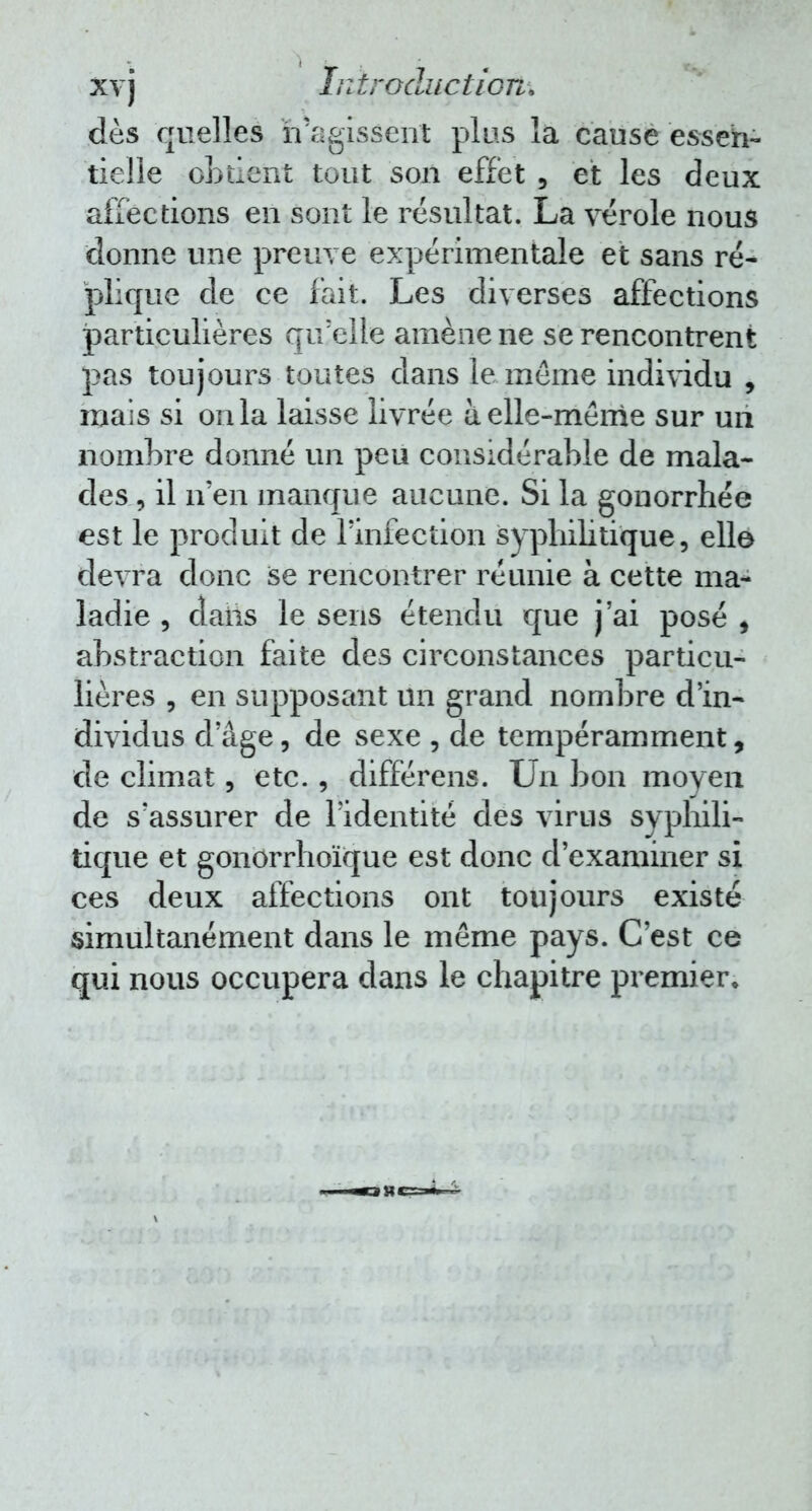 xv j In traduction* dès quelles n'agissent plus la cause essen- tielle obtient tout son effet, et les deux affections en sont le résultat. La vérole nous donne une preuve expérimentale et sans ré- plique de ce fait. Les diverses affections particulières qu'elle amène ne se rencontrent pas toujours toutes dans le même individu , mais si on la laisse livrée à elle-même sur un nombre donné un peu considérable de mala- des , il n en manque aucune. Si la gonorrhée est le produit de l'infection syphilitique, elle devra donc se rencontrer réunie à cette ma- ladie , dans le sens étendu que j'ai posé , abstraction faite des circonstances particu- lières , en supposant un grand nombre d'in- dividus d'âge, de sexe , de tempéramment, de climat, etc., différais. Un bon moyen de s'assurer de l'identité des virus syphili- tique et gonorrhoïque est donc d'examiner si ces deux affections ont toujours existé simultanément dans le même pays. C'est ce qui nous occupera dans le chapitre premier.