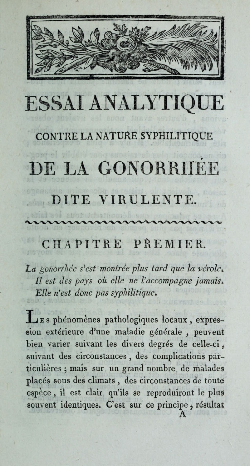 ESSAI ANALYTIQUE CONTRE LA NATURE SYPHILITIQUE DE LA GONORRHÉE DITE VIRULENTE. CHAPITRE PREMIER La gonoirliëe s*est montrée plus tard que la vérole^ Il est des pays où elle ne l'accompagne jamais» Elle n'est donc pas syphilitique» L e s phénomènes pathologiques locaux, expres- sion extérieure d'une maladie générale } peuvent bien varier suivant les divers degrés de celle-ci i suivant des circonstances, des complications par- ticulières 5 mais sur un grand nombre de malades placés sous des climats , des circonstances de toute espèce, il est clair qu'ils se reproduiront le plus- souvent identiques. C'est sur Ce principe, résultat A