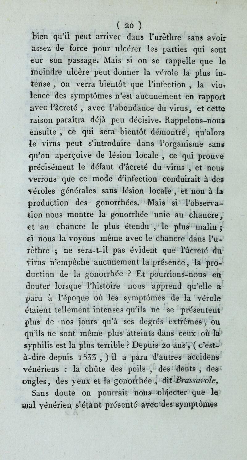 tien qu'il peut arriver dans l'urèthre sans avoir assez de force pour ulcérer les parties qui sont «ur son passage. Mais si on se rappelle que le moindre ulcère peut donner la vérole la plus in- tense , on verra bientôt que l'infection y la vio-^ lence des symptômes n'est aucunement en rapport avec l'âcreté , avec l'abondance du virus, et cette raison paraîtra déjà peu décisive. Rappelons-nous ensuite , ce qui sera bientôt démontré, qu'alors le virus peut s'introduire dans l'organisme sans qu'on aperçoive de lésion locale , ce qui prouve précisément le défaut d'âcreté du virus , et nous verrons que ce mode d'infection conduirait à des véroles générales sans lésion locale , et non à la production des gonorrhées. Mais si l'observa- tion nous montre la gonorrhée unie au chancre, et au chancre le plus étendu , le plus malin 5 6i nous la voyons même avec le chancre dans l'u- rèthre ; ne sera-t-il pas évident que l'âcreté du virus n'empêche aucunement la présence, la pro- duction de la gonorrhée ? Et pourrions-nous en, douter lorsque l'histoire nous apprend qu'elle a paru à l'époque où les symptômes de la vérole étaient tellement intenses qu'ils ne se présentent plus de nos jours qu'à ses degrés extrêmes , ou qu'ils ne sont même plus atteints dans ceux où la syphilis est la plus terrible ? Depuis 20 ans , ( c'est- à-dire depuis i535 , ) il a paru d'autres accidens vénériens : la chute des poils , des dents , des ongles, des yeux et la gonorrhée , dit Brassavole, Sans doute on pourrait nous objecter que le aial vénérien, s'étant présenté avec de* symptômes