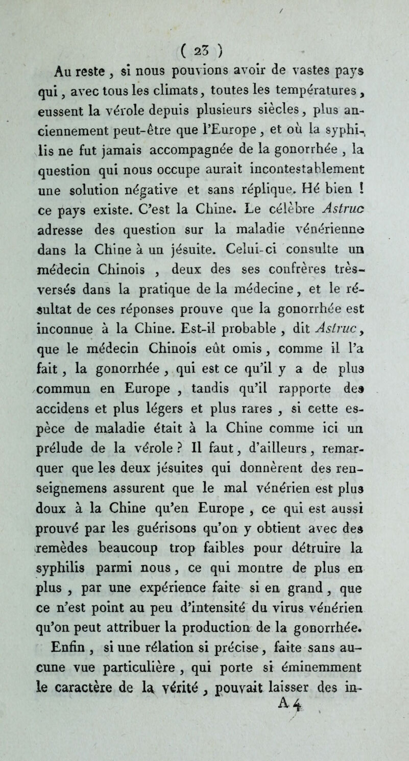 Au reste , si nous pouvions avoir de vastes pays qui, avec tous les climats, toutes les températures, eussent la vérole depuis plusieurs siècles, plus an- ciennement peut-être que l'Europe, et où la syphu, lis ne fut jamais accompagnée de la gonorrhée , la question qui nous occupe aurait incontestablement une solution négative et sans réplique. Hé bien ! ce pays existe. C'est la Chine. Le célèbre Astruc adresse des question sur la maladie vénérienne dans la Chine à un jésuite. Celui-ci consulte un médecin Chinois , deux des ses confrères très- versés dans la pratique de la médecine, et le ré- sultat de ces réponses prouve que la gonorrhée est inconnue à la Chine. Est-il probable , dit Astruc, que le médecin Chinois eût omis , comme il l'a fait, la gonorrhée , qui est ce qu'il y a de plus commun en Europe , tandis qu'il rapporte des accidens et plus légers et plus rares , si cette es- pèce de maladie était à la Chine comme ici un prélude de la vérole ? Il faut, d'ailleurs, remar- quer que les deux jésuites qui donnèrent des ren- seignemens assurent que le mal vénérien est plus doux à la Chine qu'en Europe , ce qui est aussi prouvé par les guérisons qu'on y obtient avec des remèdes beaucoup trop faibles pour détruire la syphilis parmi nous, ce qui montre de plus en plus , par une expérience faite si en grand, que ce n'est point au peu d'intensité du virus vénérien qu'on peut attribuer la production de la gonorrhée. Enfin , si une rélation si précise, faite sans au- cune vue particulière , qui porte si éminemment le caractère de la, vérité , pouvait laisser des in» A4 ;