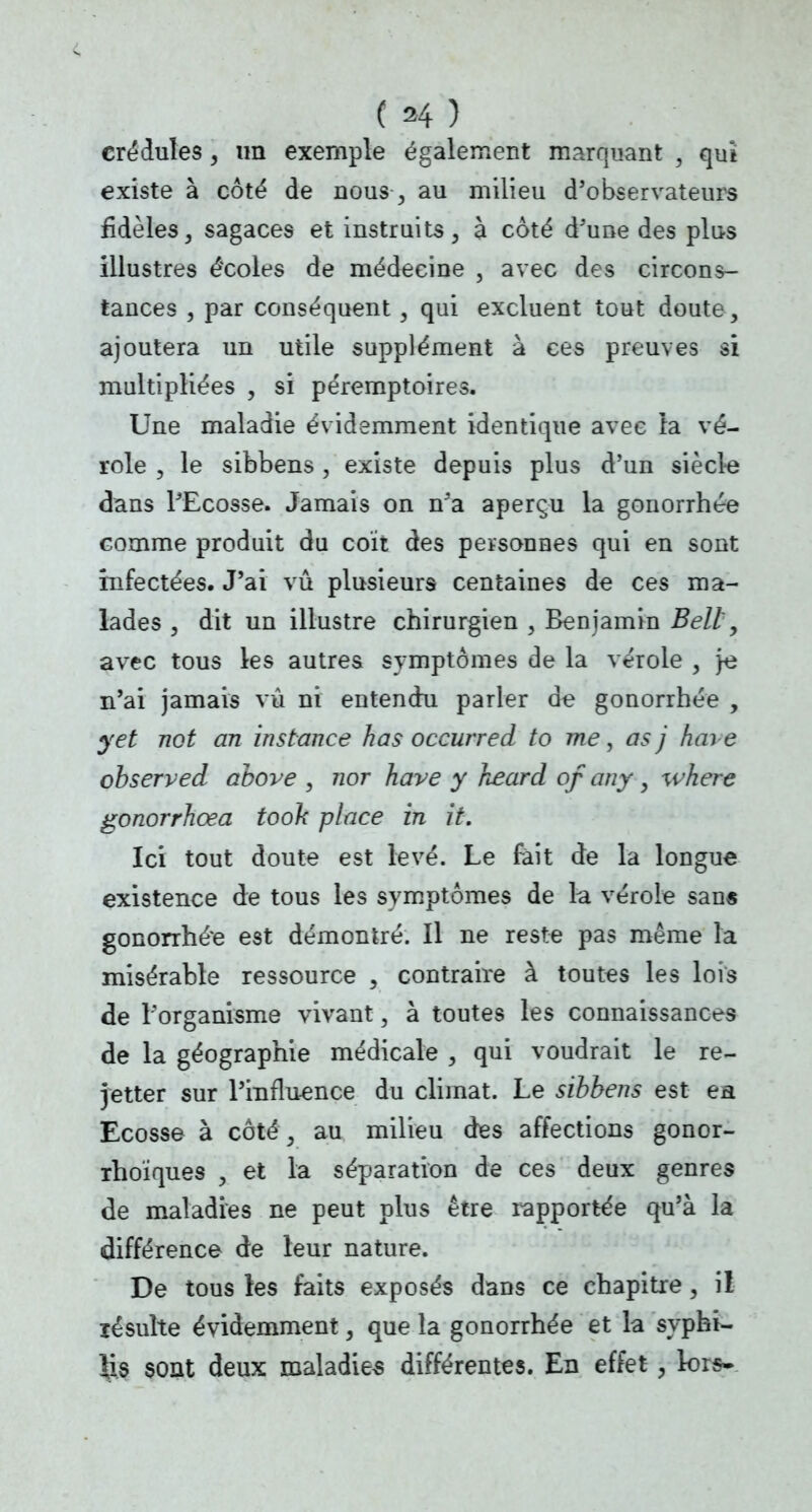 crédules, un exemple également marquant , qui existe à côté de nous -, au milieu d'observateurs fidèles, sagaces et instruits, à coté d'une des plus illustres écoles de médecine , avec des circons- tances , par conséquent , qui excluent tout doute, ajoutera un utile supplément à ces preuves si multipliées , si péremptoires. Une maladie évidemment identique avec ta vé- role , le sibbens , existe depuis plus d'un siècle dans l'Ecosse. Jamais on n'a aperçu la gonorrhée comme produit du coït des personnes qui en sont infectées. J'ai vu plusieurs centaines de ces ma- lades , dit un illustre chirurgien , Benjamin Bell, avec tous les autres symptômes de la vérole , \e n'ai jamais vû ni entendu parler de gonorrhée , y et not an instance has occurred to me, as j haie observed above , nor hâve y keard of any , wkerc gonorrhœa tooh place in it. Ici tout doute est levé. Le fait de la longue existence de tous les symptômes de la vérole san« gonorrhé'e est démontré. Il ne reste pas même la misérable ressource , contraire à toutes les lois de l'organisme vivant, à toutes les connaissances de la géographie médicale , qui voudrait le re- jetter sur l'influence du climat. Le sibbens est ea Ecosse à côté, au milieu des affections gonor- rhoïques , et la séparation de ces deux genres de maladies ne peut plus être rapportée qu'à la différence de leur nature. De tous les faits exposés dans ce chapitre, il ïésulte évidemment, que la gonorrhée et la syphi- lis sont deux maladies différentes. En effet, lors»