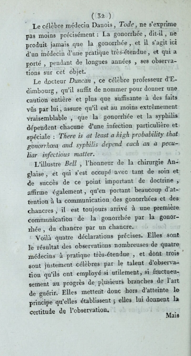 Le célèbre médecin Danois, Tode, ne s'exprime pas moins précisément : La gonorrhée , dit-il, ne produit jamais que la gonorrhée , et il s'agit ici d'un médecin aune pratique très-étendue, et qui a porté , pendant de longues années , ses observa- tions sur cet objet. Le docteur Duncan , ce célèbre professeur d'E- dimbourg , qu'il suffit de nommer pour donner une caution entière et plus que suffisante à des faits vus par lui, assure qu'il est au moins extrêmement vraisemblable , que la gonorrhée et la syphilis dépendent chacune d'une infection particulière et spéciale : There is at least a high probability that gonorrhœa and syphilis dépend each an a pecu- liar infectious matter. L'illustre Bell \ l'honneur de la chirurgie An- glaise , et qui s'est occupé avec tant de soin et de succès de ce point important de doctrine , affirme également ; qu'en portant beaucoup d'at- tention à la communication des gonorrhées et des chancres , il est toujours arrivé à une première communication de la gonorrhée par la gonor- rhée ; du chancre par un chancre. Voilà quatre déclarations précises. Elles sont le résultat des observations nombreuses de quatre médecins à pratique très-étendue , et dont trois sont justement célèbres par le talent d'observa- tion qu'ils ont employé si utilement, si fructueu- sement au progrès de plusieurs branches de l'art de guérir. Elles mettent donc hors d'atteinte le principe qu'elles établissent ; elles lui donnent la certitude de l'observation.