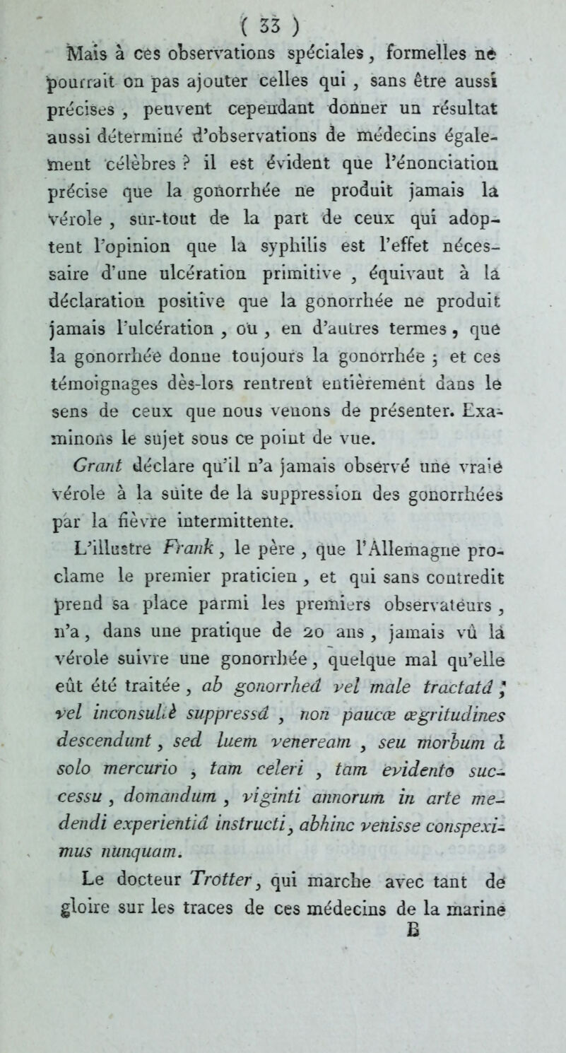 Mais à ces observations spéciales, formelles né pourrait on pas ajouter celles qui , sans être aussi précises , peuvent cependant donner un résultat aussi déterminé d'observations de médecins égale- ment célèbres ? il est évident que l'énonciation précise que la gonorrhée ne produit jamais la Vérole , sur-tout de la part de ceux qui adop- tent l'opinion que la syphilis est l'effet néces- saire d'une ulcération primitive , équivaut à la déclaration positive que la gonorrhée ne produit jamais l'ulcération , ou , en d'autres termes , que la gonorrhée donne toujours la gonorrhée 5 et ces témoignages dès-lors rentrent entièrement dans le sens de ceux que nous venons de présenter. Exa- minons le sujet sous ce point de vue. Grant déclare qu'il n'a jamais observé une vraie Vérole à la suite de la suppression des gonorrhées par la fièvre intermittente. L'illustre Frank, le père , que l'Allemagne pro- clame le premier praticien , et qui sans contredit prend sa place parmi les premiers observateurs 3 n'a, dans une pratique de 20 ans , jamais vu là vérole suivre une gonorrhée, quelque mal qu'elle eût été traitée , ab gonorrhed vel maie tractatd \ vel wconsulè suppressâ j non paucœ œgritudines descendunt, sed luem veneream y seu morbum à solo mercurio , tam céleri , tara évidents suc- cessu , domandum , viginti annorum in arte me- dendi experientid instructif abhinc venisse conspexi- mus nunquam. Le docteur Trotter 3 qui marche avec tant de gloire sur les traces de ces médecins de la marine e