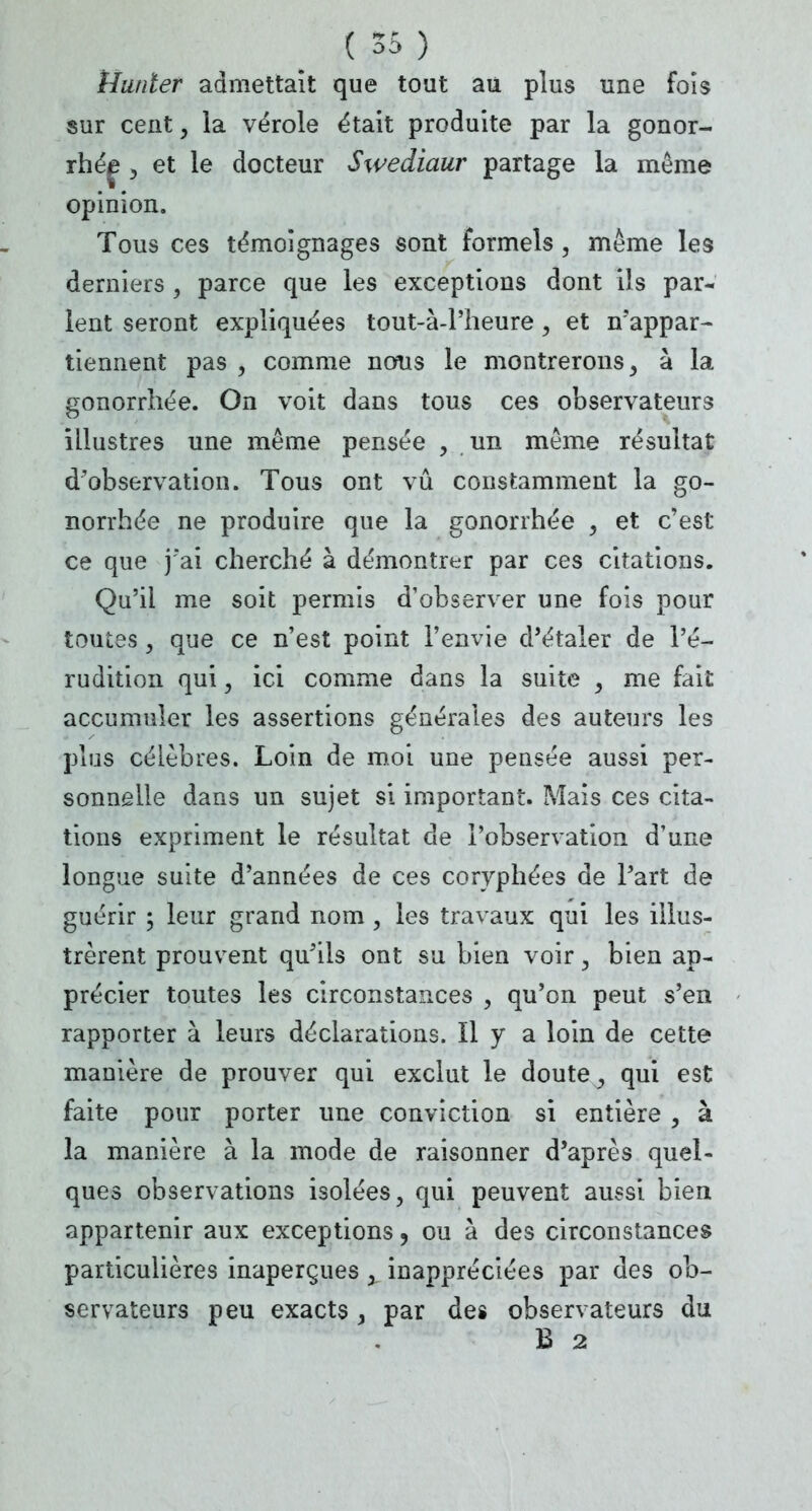 Hanter admettait que tout au plus une fois sur cent, la vérole était produite par la gonor- , et le docteur Swediaur partage la même opinion. Tous ces témoignages sont formels, même les derniers , parce que les exceptions dont ils par* lent seront expliquées tout-à-l'heure, et n'appar- tiennent pas , comme nous le montrerons, à la gonorrhée. On voit dans tous ces observateurs illustres une même pensée , un même résultat d'observation. Tous ont vu constamment la go- norrhée ne produire que la gonorrhée , et c'est ce que j'ai cherché à démontrer par ces citations. Qu'il me soit permis d'observer une fois pour toutes, que ce n'est point l'envie d'étaler de l'é- rudition qui, ici comme dans la suite , me fait accumuler les assertions générales des auteurs les plus célèbres. Loin de moi une pensée aussi per- sonnelle dans un sujet si important. Mais ces cita- tions expriment le résultat de l'observation d'une longue suite d'années de ces coryphées de Part de guérir ; leur grand nom , les travaux qui les illus- trèrent prouvent qu'ils ont su bien voir, bien ap- précier toutes les circonstances , qu'on peut s'en rapporter à leurs déclarations. Il y a loin de cette manière de prouver qui exclut le doute, qui est faite pour porter une conviction si entière , à la manière à la mode de raisonner d'après quel- ques observations isolées, qui peuvent aussi bien appartenir aux exceptions, ou à des circonstances particulières inaperçues , inappréciées par des ob- servateurs peu exacts, par des observateurs du B 2