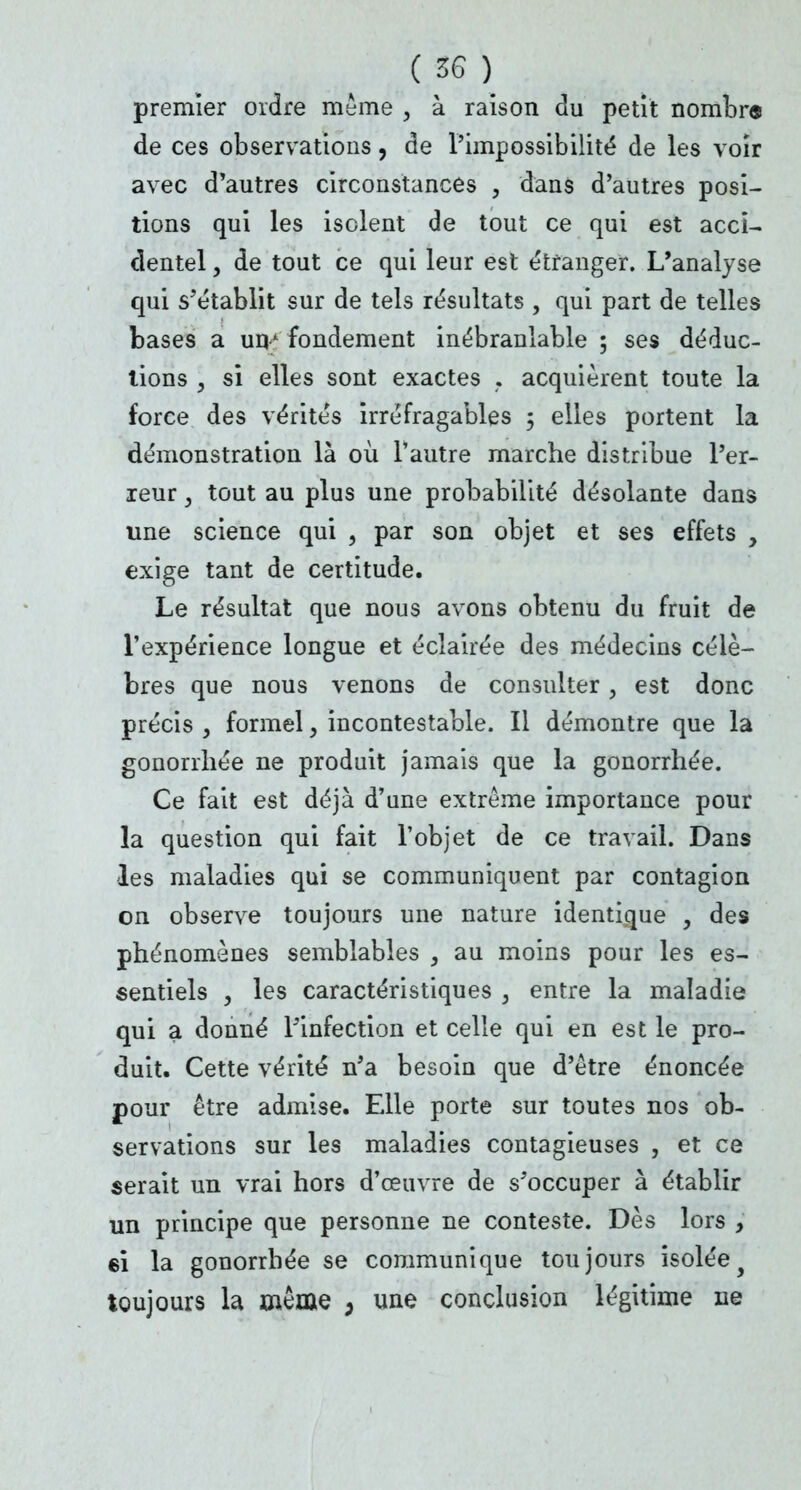 premier ordre même , à raison du petit nombre de ces observations, de l'impossibilité de les voir avec d'autres circonstances , dans d'autres posi- tions qui les isolent de tout ce qui est acci- dentel , de tout ce qui leur est étranger. L'analyse qui s'établit sur de tels résultats , qui part de telles bases a unA fondement inébranlable ; ses déduc- tions y si elles sont exactes . acquièrent toute la force des vérités irréfragables 5 elles portent la démonstration là où l'autre marche distribue l'er- xeur, tout au plus une probabilité désolante dans une science qui , par son objet et ses effets , exige tant de certitude. Le résultat que nous avons obtenu du fruit de l'expérience longue et éclairée des médecins célè- bres que nous venons de consulter, est donc précis y formel, incontestable. Il démontre que la gonorrhée ne produit jamais que la gonorrhée. Ce fait est déjà d'une extrême importance pour la question qui fait l'objet de ce travail. Dans les maladies qui se communiquent par contagion on observe toujours une nature identique , des phénomènes semblables , au moins pour les es- sentiels y les caractéristiques , entre la maladie qui a donné l'infection et celle qui en est le pro- duit. Cette vérité n'a besoin que d'être énoncée pour être admise. Elle porte sur toutes nos ob- servations sur les maladies contagieuses , et ce serait un vrai hors d'œuvre de s'occuper à établir un principe que personne ne conteste. Dès lors , 6Î la gonorrhée se communique toujours isoléey toujours la même , une conclusion légitime ne