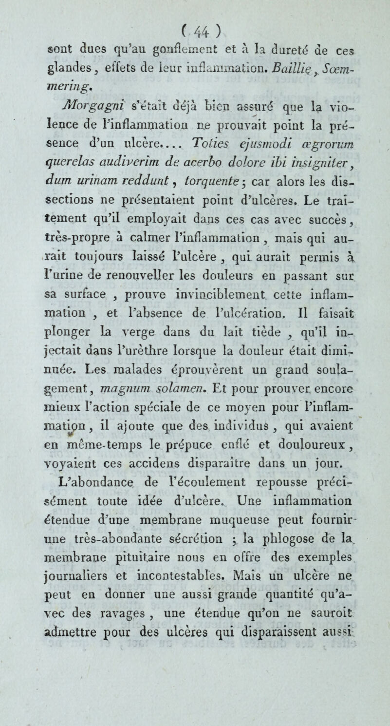 sont dues qu'au gonflement et à h dureté de ces glandes , effets de ieur inflammation. Baillie ySœm- meringn Aïorgagni s'était déjà bien assuré que la vio- lence de l'inflammation me prouvait point la pré- sence d'un ulcère.... Toties ejusmodi œgrorum querelas audiverim de acerbo dolore ïbi insigniter, dum urinam reddurit ^ torquente 5 car alors les dis- sections ne présentaient point d'ulcères. Le trai- tement qu'il employait dans ces cas avec succès, très-propre à calmer l'inflammation , mais qui au- rait toujours laissé l'ulcère , qui aurait permis à l'urine de renouveller les douleurs en passant sur sa surface , prouve invinciblement cette inflam- mation , et l'absence de l'ulcération. Il faisait plonger la verge dans du lait tiède , qu'il in- jectait dans l'urèthre lorsque la douleur était dimi- nuée. Les malades éprouvèrent un grand soula- gement, magnum solamen. Et pour prouver, encore mieux l'action spéciale de ce moyen pour l'inflam- mation j il ajoute que des individus , qui avaient en môme-temps le prépuce enflé et douloureux, voyaient ces accidens disparaître dans un jour. L'abondance de l'écoulement repousse préci- sément toute idée d'ulcère. Une inflammation étendue d'une membrane muqueuse peut fournir- une très-abondante sécrétion 5 la plilogose de la. membrane pituîtaire nous en offre des exemples journaliers et incontestables. Mais un ulcère ne peut en donner une aussi grande quantité qu'a- vec des ravages , une étendue qu'on ne sauroit admettre pour des ulcères qui disparaissent aussi