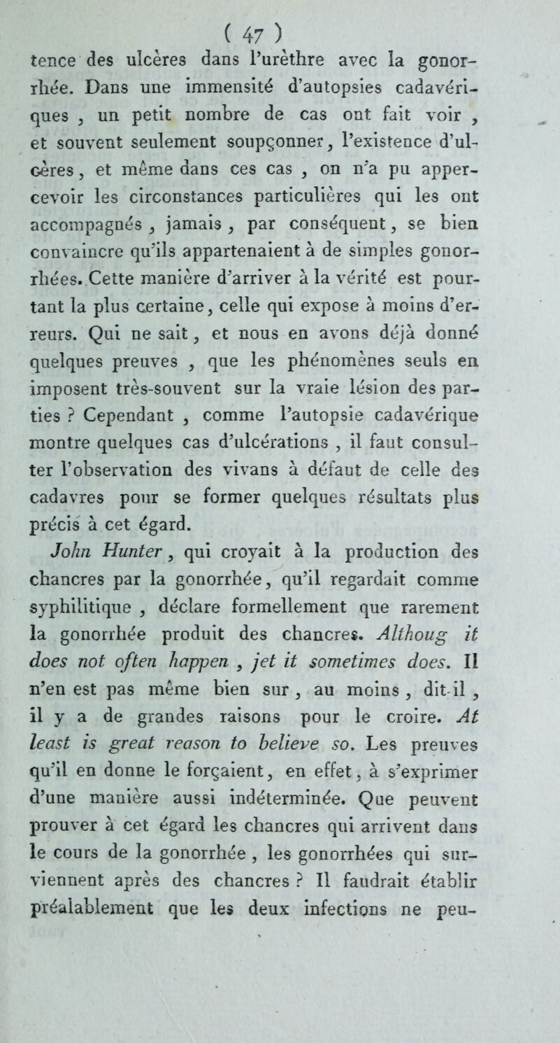 tence des ulcères dans l'urèthre avec la gonor- rhée. Dans une immensité d'autopsies cadavéri- ques 3 un petit nombre de cas ont fait voir , et souvent seulement soupçonner, l'existence d'ul- Geres, et même dans ces cas , on n'a pu apper- cevoir les circonstances particulières qui les ont accompagnés , jamais , par conséquent, se bien convaincre qu'ils appartenaient à de simples gonor- rhées. Cette manière d'arriver à la vérité est pour- tant la plus certaine, celle qui expose à moins d'er- reurs. Qui ne sait, et nous en avons déjà donné quelques preuves y que les phénomènes seuls en imposent très-souvent sur la vraie lésion des par- ties ? Cependant , comme l'autopsie cadavérique montre quelques cas d'ulcérations , il faut consul- ter l'observation des vivans à défaut de celle des cadavres pour se former quelques résultats plus précis à cet égard. John Hunter, qui croyait à la production des chancres par la gonorrhée, qu'il regardait comme syphilitique , déclare formellement que rarement la gonorrhée produit des chancres. Althoug it does not often hcrppen } jet it sometimes does. II n'en est pas même bien sur, au moins, dit il , il y a de grandes raisons pour le croire. At least is great reason to believe so. Les preuves qu'il en donne le forçaient, en effet, à s'exprimer d'une manière aussi indéterminée. Que peuvent prouver à cet égard les chancres qui arrivent dans le cours de la gonorrhée , les gonorrhées qui sur- viennent après des chancres ? Il faudrait établir préalablement que les deux infections ne peu-