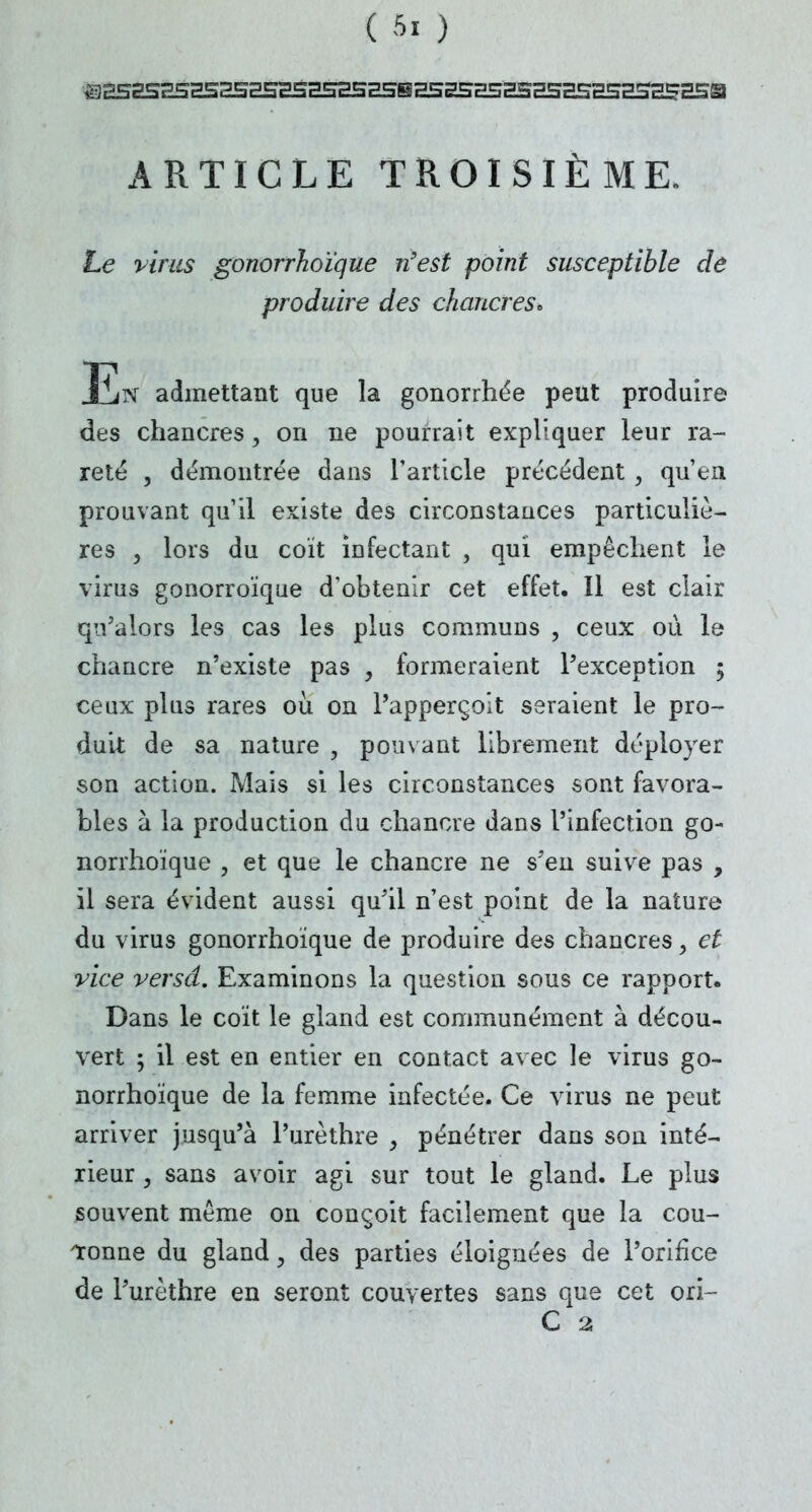 ARTICLE TROISIÈME. Le virus gonorrhoïque n'est point susceptible de produire des chancres. En admettant que la gonorrhée peut produire des chancres, on ne pourrait expliquer leur ra- reté , démontrée dans l'article précédent, qu'en prouvant qu'il existe des circonstances particuliè- res , lors du coït infectant , qui empêchent le virus gonorroïque d'obtenir cet effet. Il est clair qu'alors les cas les plus communs , ceux où le chancre n'existe pas , formeraient l'exception ; ceux plus rares où on l'apperçoit seraient le pro- duit de sa nature , pouvant librement déployer son action. Mais si les circonstances sont favora- bles à la production du chancre dans l'infection go- norrhoïque , et que le chancre ne s'en suive pas , il sera évident aussi qu'il n'est point de la nature du virus gonorrhoïque de produire des chancres > et vice versd. Examinons la question sous ce rapport. Dans le coït le gland est communément à décou- vert ; il est en entier en contact avec le virus go- norrhoïque de la femme infectée. Ce virus ne peut arriver jusqu'à Purèthre , pénétrer dans son inté- rieur , sans avoir agi sur tout le gland. Le plus souvent même on conçoit facilement que la cou- ronne du gland, des parties éloignées de l'orifice de l'urèthre en seront couvertes sans que cet ori- C 2