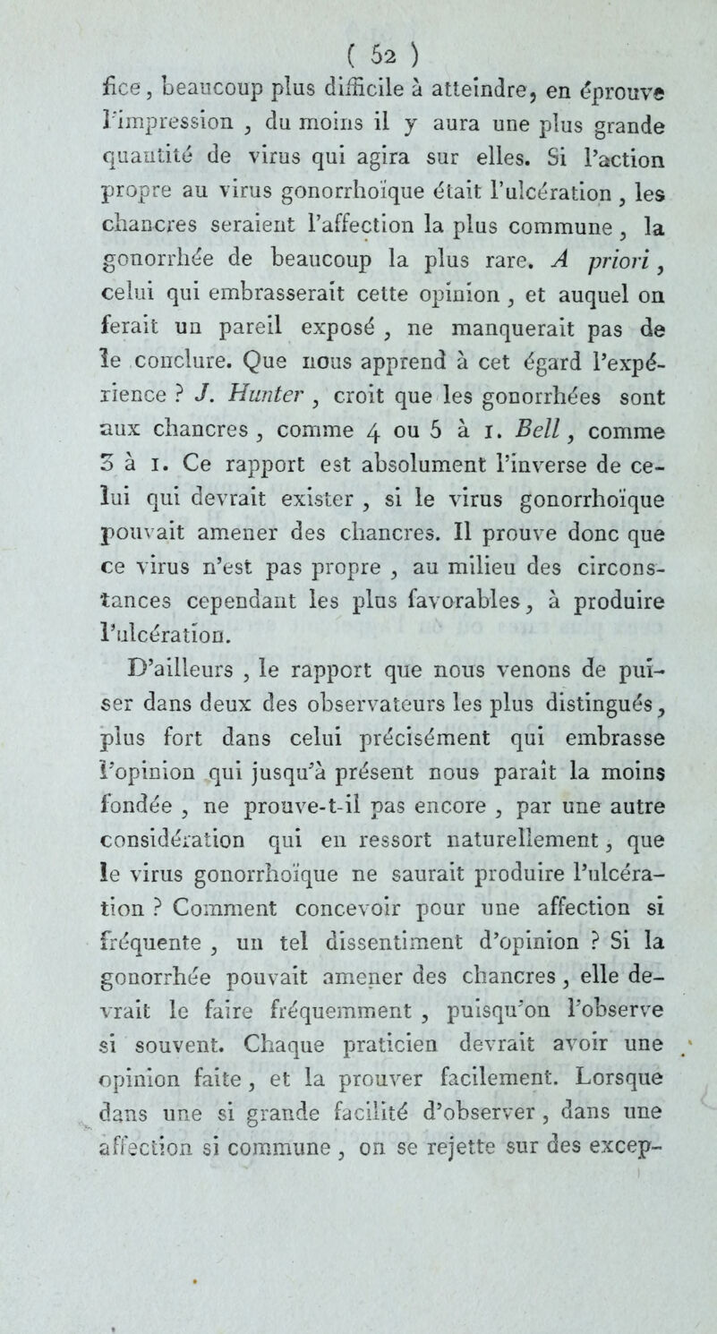fice, beaucoup plus difficile à atteindre, en éprouve l'impression } du moins il y aura une plus grande quantité de virus qui agira sur elles. Si l'action propre au virus gonorrhoïque était l'ulcération, les chancres seraient l'affection la plus commune , la gonorrhée de beaucoup la plus rare. A priori, celui qui embrasserait cette opinion , et auquel on ferait un pareil exposé , ne manquerait pas de ïe conclure. Que nous apprend à cet égard l'expé- rience ? J. Hunter , croit que les gonorrhées sont aux chancres , comme 4 ou 5 à 1. Bell, comme oh 1. Ce rapport est absolument l'inverse de ce- lui qui devrait exister , si le virus gonorrhoïque pouvait amener des chancres. Il prouve donc que ce virus n'est pas propre , au milieu des circons- tances cependant les plus favorables, à produire l'ulcération. D'ailleurs , le rapport que nous venons de pui- ser dans deux des observateurs les plus distingués, plus fort dans celui précisément qui embrasse l'opinion qui jusqu'à présent nous paraît la moins fondée , ne prouve-t-iî pas encore , par une autre considération qui en ressort naturellement, que le virus gonorrhoïque ne saurait produire l'ulcéra- tion ? Comment concevoir pour une affection si fréquente , un tel dissentiment d'opinion ? Si la gonorrhée pouvait amener des chancres, elle de- vrait le faire fréquemment , puisqu'on l'observe si souvent. Chaque praticien devrait avoir une opinion faite, et la prouver facilement. Lorsque dans une si grande facilité d'observer , dans une affection si commune , on se rejette sur des excep-