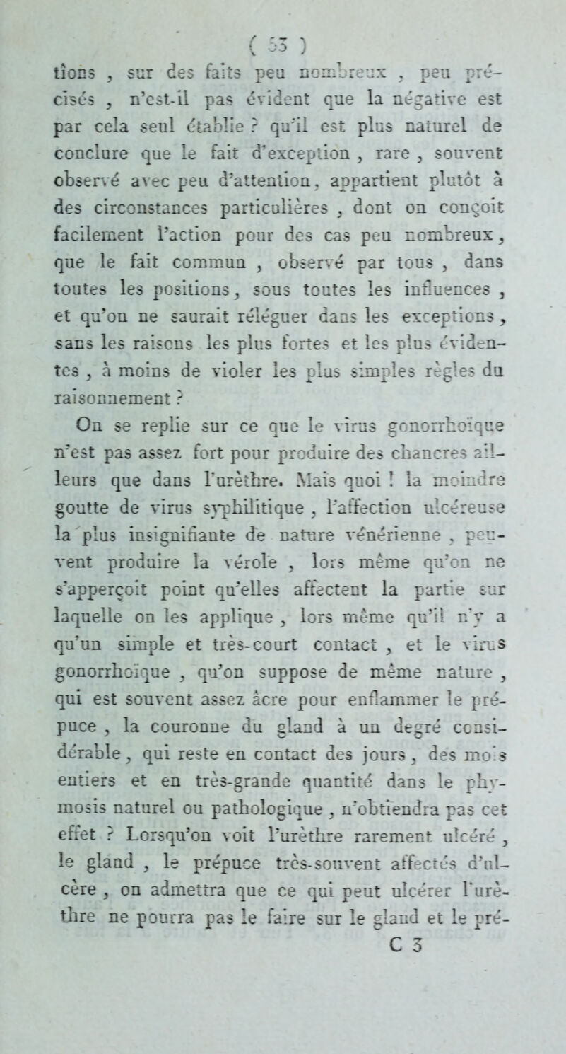 tîons , sur des faits peu nombreux , peu pré- cisés , n'est-il pas évident que la négative est par cela seul établie ? qu'il est plus naturel de conclure que le fait d'exception , rare , souvent observé avec peu d'attention, appartient plutôt à des circonstances particulières , dont on conçoit facilement l'action pour des cas peu nombreux, que le fait commun , observé par tous y dans toutes les positions, sous toutes les influences , et qu'on ne saurait reléguer dans les exceptions , sans les raisons les plus fortes et les plus éviden- tes , à moins de violer les plus simples règles du raisonnement ? On se replie sur ce que le virus gonorrhoîque n'est pas assez fort pour produire des chancres ail- leurs que dans Turèthre. Mais quoi î la moindre goutte de virus syphilitique , l'affection ulcéreuse la plus insignifiante de nature vénérienne . peu- vent produire la vérole , lors même qu'en ne s'apperçoit point qu'elles affectent la partie sur laquelle on les applique , lors même qu'il n'y a qu'un simple et très-court contact > et le vin.s gonorrhoîque , qu'on suppose de même nature , qui est souvent assez acre pour enflammer le [ré- puce , la couronne du gland à un degré consi- dérable , qui reste en contact des jours, des mo'.s entiers et en très-grande quantité dans le phy- mosis naturel ou pathologique , n'obtiendra pas cet effet ? Lorsqu'on voit l'urèthre rarement ulcéré , le gland , le prépuce très-souvent affecté^ d'ul- cère , on admettra que ce qui peut ulcérer l'urè- thre ne pourra pas le faire sur le gland et le pré-