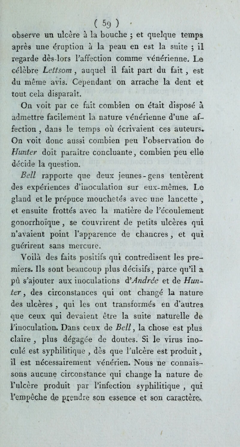 ( % ) • observe un ulcère à la bouche ; et quelque temps après une éruption à la peau en est la suite 5 il regarde dès-lors Paffection comme vénérienne. Le célèbre Lettsom, auquel il fait part du fait , est du même avis. Cependant on arrache la dent et tout cela disparaît. On voit par ce fait combien on était disposé à admettre facilement la nature vénérienne d'une af- fection , dans le temps où écrivaient ces auteurs* On voit donc aussi combien peu l'observation de Hunter doit paraître concluante, combien peu elle décide la question. Bell rapporte que deux jeunes-gens tentèrent des expériences d'inoculation sur eux-mêmes. Le gland et le prépuce mouchetés avec une lancette ? et ensuite frottés avec la matière de Pécoulement gonorrhoïque , se couvrirent de petits ulcères qui n'avaient point l'apparence de chancres, et qui guérirent sans mercure. Voilà des faits positifs qui contredisent les pre- miers. Ils sont beaucoup plus décisifs, parce qu'il a pu s'ajouter aux inoculations d'Andrée et de Hun- ter 9 des circonstances qui ont changé la nature des ulcères , qui les ont transformés en d'autres que ceux qui devaient être la suite naturelle de l'inoculation, Dans ceux de Bell, la chose est plus claire , plus dégagée de doutes. Si le virus ino- culé est syphilitique , dès que l'ulcère est produit, il est nécessairement vénérien. Nous ne connais- sons aucune circonstance qui change la nature de l'ulcère produit par l'infection syphilitique , qui l'empêche de prendre son essence et son caractère*