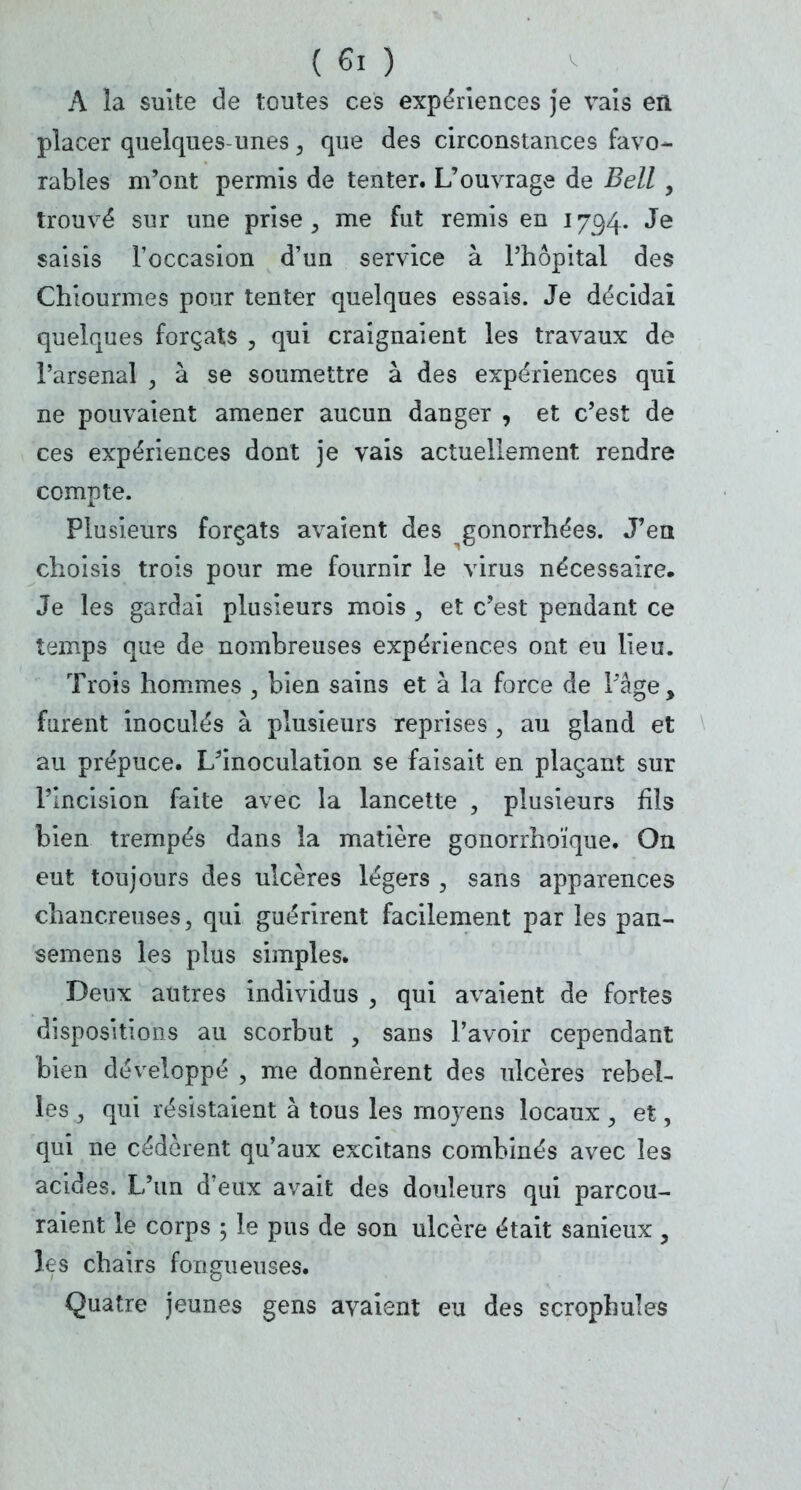 A la suite de toutes ces expériences je vais en placer quelques-unes, que des circonstances favo- rables m'ont permis de tenter. L'ouvrage de Bell , trouvé sur une prise , me fut remis en 1794. Je saisis l'occasion d'un service à l'hôpital des Chiourmes pour tenter quelques essais. Je décidai quelques forçats , qui craignaient les travaux de l'arsenal , à se soumettre à des expériences qui ne pouvaient amener aucun danger , et c'est de ces expériences dont je vais actuellement rendre compte. Plusieurs forçats avaient des gonorrhées. J'en choisis trois pour me fournir le virus nécessaire. Je les gardai plusieurs mois , et c'est pendant ce temps que de nombreuses expériences ont eu lieu. Trois hommes , bien sains et à la force de Page, furent inoculés à plusieurs reprises , au gland et au prépuce. L'inoculation se faisait en plaçant sur l'Incision faite avec la lancette , plusieurs fils bien trempés dans la matière gonorrhoïque. On eut toujours des ulcères légers , sans apparences chancreuses, qui guérirent facilement par les pan- semens les plus simples. Deux autres individus , qui avaient de fortes dispositions au scorbut , sans l'avoir cependant bien développé , me donnèrent des ulcères rebel- les 3 qui résistaient à tous les moyens locaux , et, qui ne cédèrent qu'aux excitans combinés avec les acides. L'un d'eux avait des douleurs qui parcou- raient le corps ; le pus de son ulcère était sanieux , les chairs fongueuses. Quatre jeunes gens avaient eu des scrophules