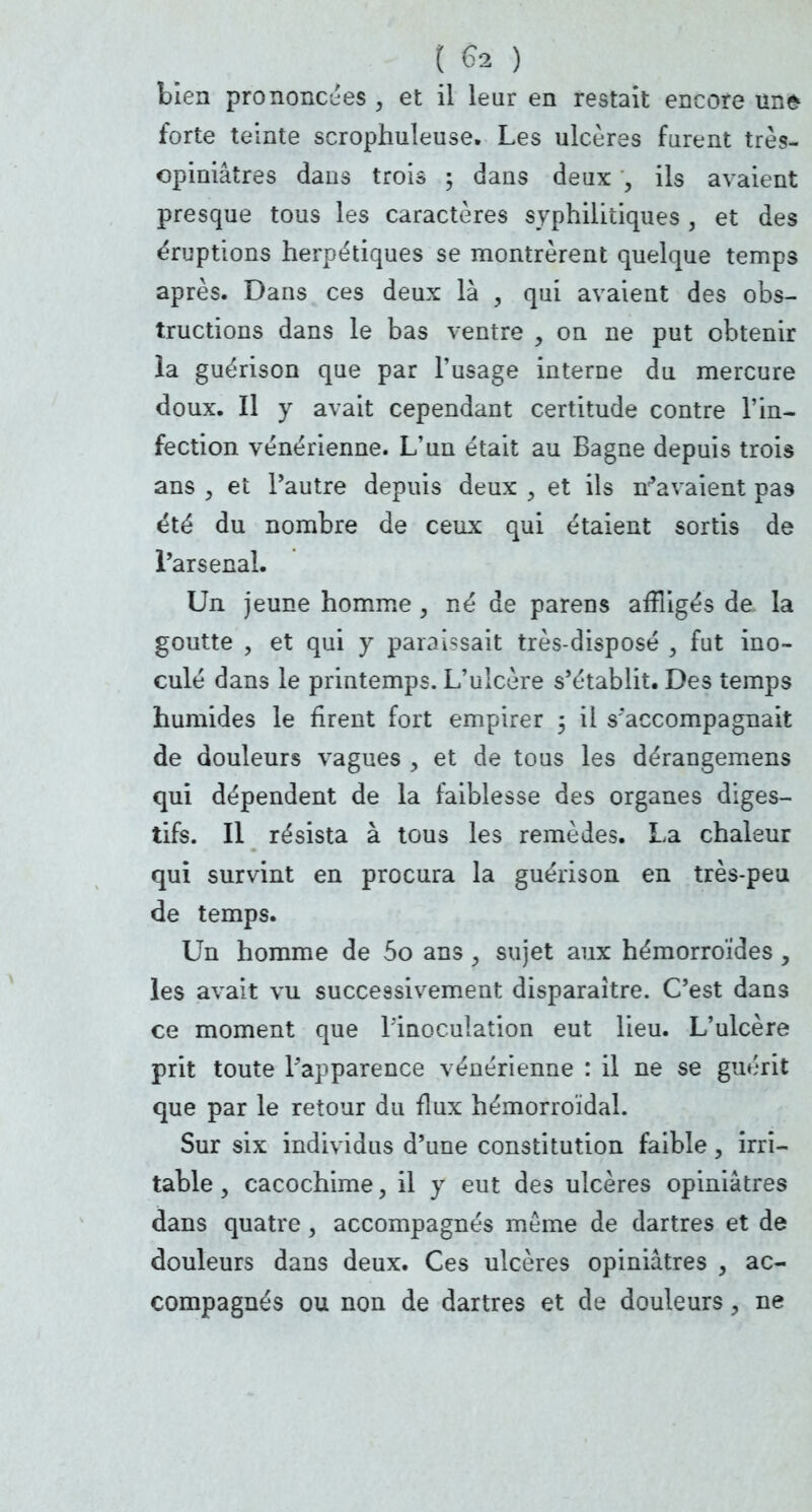 bien prononcées , et il leur en restait encore une forte teinte scrophuleuse. Les ulcères furent très- opiniâtres dans trois ; dans deux , ils avaient presque tous les caractères syphilitiques , et des éruptions herpétiques se montrèrent quelque temps après. Dans ces deux là , qui avaient des obs- tructions dans le bas ventre , on ne put obtenir la guérison que par l'usage interne du mercure doux. Il y avait cependant certitude contre l'in- fection vénérienne. L'un était au Bagne depuis trois ans 3 et l'autre depuis deux , et ils n'avaient pas été du nombre de ceux qui étaient sortis de l'arsenal. Un jeune homme , né de parens affligés de la goutte ? et qui y paraissait très-disposé , fut ino- culé dans le printemps. L'ulcère s'établit. Des temps humides le firent fort empirer 3 il s'accompagnait de douleurs vagues , et de tous les dérangemens qui dépendent de la faiblesse des organes diges- tifs. Il résista à tous les remèdes. La chaleur qui survint en procura la guérison en très-peu de temps. Un homme de 5o ans , sujet aux hémorroïdes y les avait vu successivement disparaître. C'est dans ce moment que l'inoculation eut lieu. L'ulcère prit toute l'apparence vénérienne : il ne se guérit que par le retour du flux hémorroïdal. Sur six individus d'une constitution faible, irri- table , cacochime, il y eut des ulcères opiniâtres dans quatre, accompagnés même de dartres et de douleurs dans deux. Ces ulcères opiniâtres , ac- compagnés ou non de dartres et de douleurs i ne