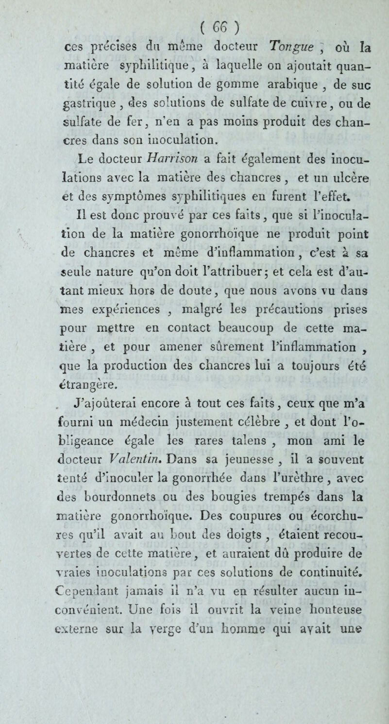 ces précises du même docteur Tongue , où la matière syphilitique, à laquelle on ajoutait quan- tité égale de solution de gomme arabique , de suc gastrique , des solutions de sulfate de cui\ re, ou de sulfate de fer, n'en a pas moins produit des chan- cres dans son inoculation, Le docteur Harrison a fait également des inocu- lations avec la matière des chancres , et un ulcère et des symptômes syphilitiques en furent l'effet. Il est donc prouvé par ces faits, que si l'inocula- tion de la matière gonorrhoïque ne produit point de chancres et même d'inflammation, c'est à sa seule nature qu'on doit l'attribuer; et cela est d'au- tant mieux hors de doute, que nous avons vu dans mes expériences 3 malgré les précautions prises pour mettre en contact beaucoup de cette ma- tière j et pour amener sûrement l'inflammation , que la production des chancres lui a toujours été étrangère. J'ajouterai encore à tout ces faits, ceux que m'a fourni un médecin justement célèbre , et dont l'o- bligeance égale les rares talens , mon ami le docteur Valentin, Dans sa jeunesse , il a souvent tenté d'inoculer la gonorrhée dans l'urèthre, avec des bourdonnets ou des bougies trempés dans la matière gonorrhoïque. Des coupures ou écorchu- res qu'il avait au bout des doigts , étaient recou- vertes de cette matière, et auraient dû produire de vraies inoculations par ces solutions de continuité. Cependant jamais il n'a vu en résulter aucun in- convénient. Une fois il ouvrit la veine honteuse externe sur la verge d'un homme qui ayait une