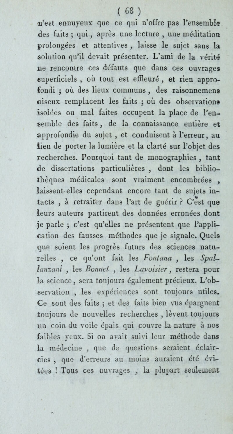 n'efct ennuyeux que ce qui n'offre pas l'ensemble des faits ; qui, après une lecture , une méditation prolongées et attentives , laisse le sujet sans la solution qu'il devait présenter. L'ami de la vérité ne rencontre ces défauts que dans ces ouvrages 6uperficiels , où tout est effleuré , et rien appro- fondi 5 où des lieux communs, des raisonnemens oiseux remplacent les faits ; où des observations isolées ou mal faites occupent la place de l'en- semble des faits , de la connaissance entière et approfondie du sujet , et conduisent à l'erreur, au lieu de porter la lumière et la clarté sur l'objet des recherches. Pourquoi tant de monographies , tant de dissertations particulières , dont les biblio- thèques médicales sont vraiment encombrées , laissent-elles cependant encore tant de sujets in- tacts , à retraiter dans l'art de guérir ? C'est que leurs auteurs partirent des données erronées dont je parle ; c'est qu'elles ne présentent que l'appli- cation des fausses méthodes que je signale. Quels que soient les progrès futurs des sciences natu- relles , ce qu'ont fait les Fontana , les Spal- lanzani , les Bonnet , les Lavoisier, restera pour la science, sera toujours également précieux. L'ob- servation , les expériences sont toujours utiles. Ce sont des faits ; et des faits bien vus épargnent toujours de nouvelles recherches , lèvent toujours un coin du voile épais qui couvre la nature à nos faibles yeux. Si oa avait suivi leur méthode dans la médecine , que de questions seraient éclair- cies , que d'erreurs au moins auraient été évi- tées ! Tous ces ouvrages > la plupart seulement