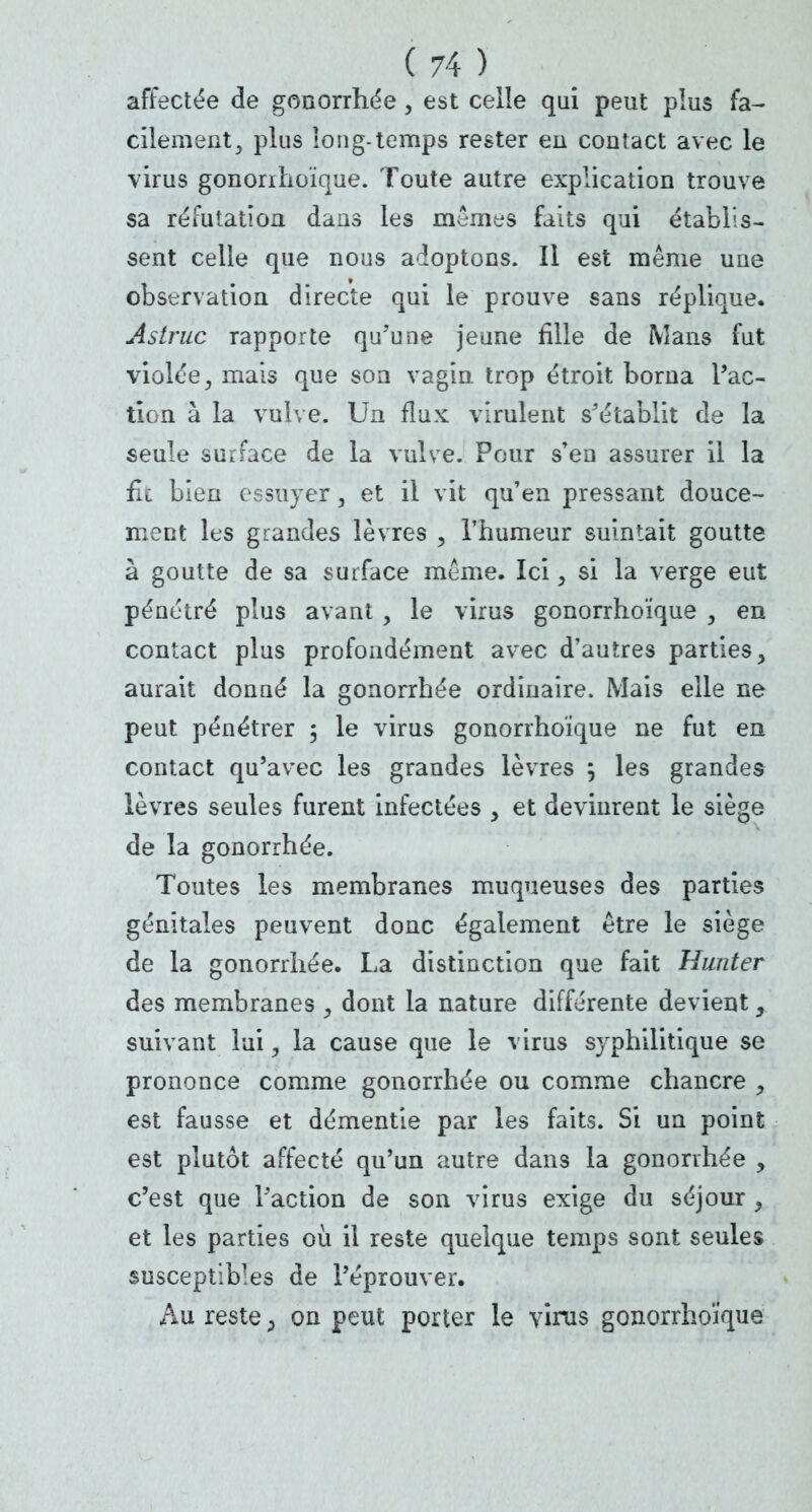 affectée de gonorrhée , est celîe qui peut plus fa- cilement, plus long-temps rester en contact avec le virus gononhoïque. Toute autre explication trouve sa réfutation dans les mêmes faits qui établis- sent celle que nous adoptons. Il est même une observation directe qui le prouve sans réplique. Astruc rapporte qu'une jeune fille de Mans fut violée, mais que son vagin trop étroit borna l'ac- tion à la vulve. Un flux virulent s'établit de la seule surface de la vulve. Pour s'en assurer il la fit bien essuyer, et il vit qu'en pressant douce- ment les grandes lèvres , l'humeur suintait goutte à goutte de sa surface même. Ici, si la verge eut pénétré plus avant , le virus gonorrho'îque , en contact plus profondément avec d'autres parties > aurait donné la gonorrhée ordinaire. Mais elle ne peut pénétrer ; le virus gonorrho'îque ne fut en contact qu'avec les grandes lèvres j les grandes lèvres seules furent infectées , et devinrent le siège de la gonorrhée. Toutes les membranes muqueuses des parties génitales peuvent donc également être le siège de la gonorrhée. La distinction que fait Hunter des membranes , dont la nature différente devient, suivant lui, la cause que le virus syphilitique se prononce comme gonorrhée ou comme chancre , est fausse et démentie par les faits. Si un point est plutôt affecté qu'un autre dans la gonorrhée , c'est que l'action de son virus exige du séjour , et les parties où il reste quelque temps sont seules susceptibles de l'éprouver. Au reste > on peut porter le virus gonorrhoïque