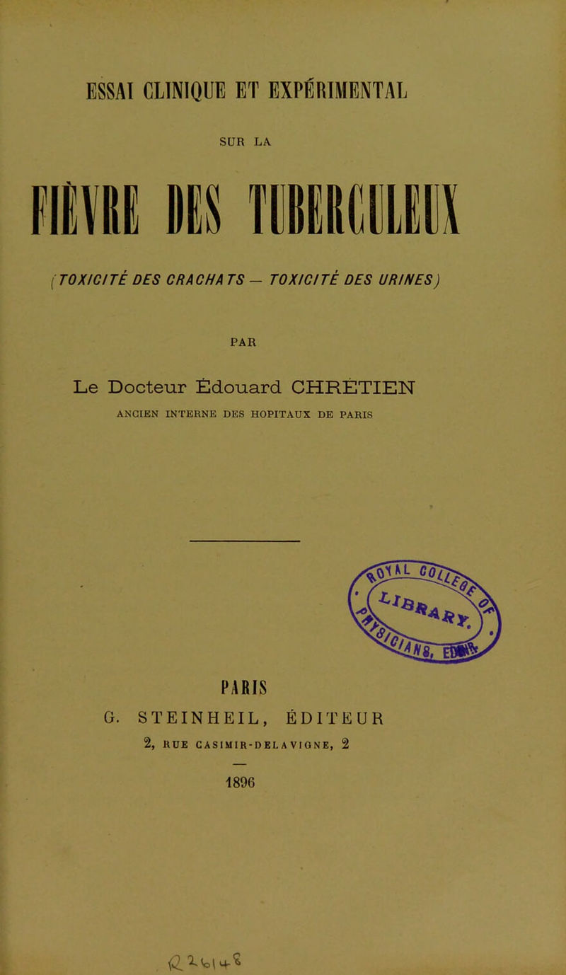 ESSAI CLINIQUE ET EXPÉRIMENTAL SUR LA ( TOXICITÉ DES CRACHA T S - TOXICITÉ DES URINES ) PAR Le Docteur Édouard CHRÉTIEN ANCIEN INTERNE DES HOPITAUX DE PARIS G. S T E IN H EIL , ÉDITEUR 2, RUE CASIMIR-DEL A VIGNE, 2 1896