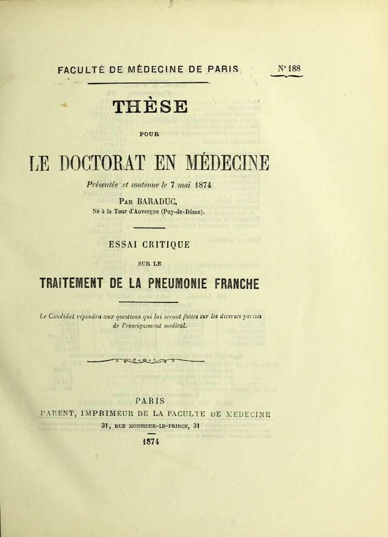 3-' FACULTÉ DE MÉDECINE DE PARIS NM88 THÈSE POUR LE DOCTORAT EN MÉDECINE Présentée et soutenue le 7 mai 1874 Par BARADUG, Né à la Tour d'Auvergne (Puy-de-Dôme). ESSAI CRITIQUE SUR LE TRAITEMENT DE LA PNEUMONIE FRANCHE Le Candidat rejJûndra aux questions qui lui seront faites îur les diverses yuiHfi ds renseignement médical. PARIS PARENT, IMPRIMEUR DE LA FACULTE DE k'EDEClNE 31, RUE MONSIEDR-LE-PRINCE, 31 1874