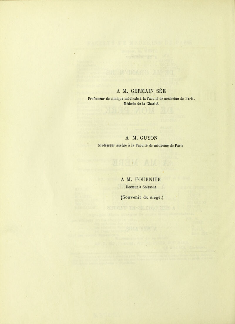 A M. GERMAIN SÉE Professeur de clinique médicale à la Faculté de médeciae de Paris. Médecin de la Charité. A M. GUYON Professeur agrégé à la Faculté de médecine de Paris A M. FOURNIER Docteur à Soissous. (Souvenir du siège.)