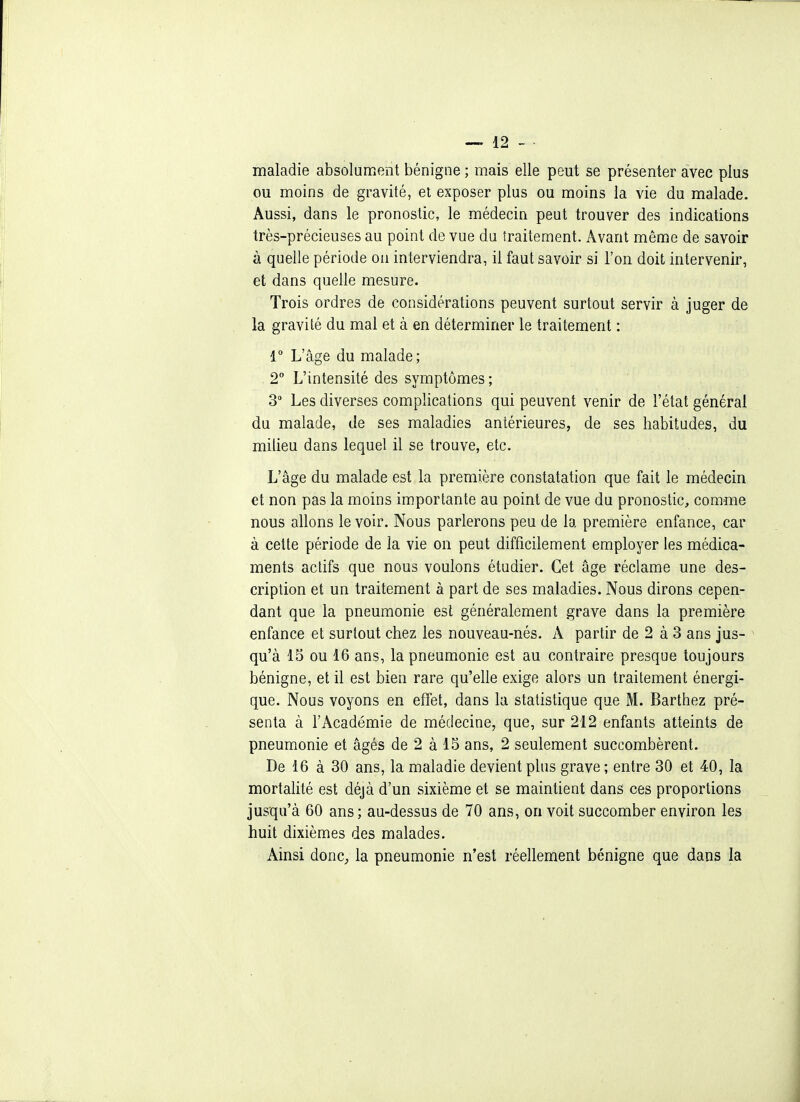 maladie absolument bénigne ; mais elle peut se présenter avec plus ou moins de gravité, et exposer plus ou moins la vie du malade. Aussi, dans le pronostic, le médecin peut trouver des indications très-précieuses au point de vue du traitement. Avant même de savoir à quelle période on interviendra, il faut savoir si l'on doit intervenir, et dans quelle mesure. Trois ordres de considérations peuvent surtout servir à juger de la gravité du mal et à en déterminer le traitement : 1° L'âge du malade; 2° L'intensité des symptômes; 3 Les diverses complications qui peuvent venir de l'état général du malade, de ses maladies antérieures, de ses habitudes, du milieu dans lequel il se trouve, etc. L'âge du malade est la première constatation que fait le médecin et non pas la moins importante au point de vue du pronostic, comme nous allons le voir. Nous parlerons peu de la première enfance, car à cette période de la vie on peut difficilement employer les médica- ments actifs que nous voulons étudier. Cet âge réclame une des- cription et un traitement à part de ses maladies. Nous dirons cepen- dant que la pneumonie est généralement grave dans la première enfance et surtout chez les nouveau-nés. A partir de 2 à 3 ans jus- ^ qu'à 13 ou 16 ans, la pneumonie est au contraire presque toujours bénigne, et il est bien rare qu'elle exige alors un traitement énergi- que. Nous voyons en effet, dans la statistique que M. Barthez pré- senta à l'Académie de médecine, que, sur 212 enfants atteints de pneumonie et âgés de 2 à 15 ans, 2 seulement succombèrent. De 16 à 30 ans, la maladie devient plus grave ; entre 30 et 40, la mortalité est déjà d'un sixième et se maintient dans ces proportions jusqu'à 60 ans ; au-dessus de 70 ans, on voit succomber environ les huit dixièmes des malades. Ainsi donc, la pneumonie n'est réellement bénigne que dans la