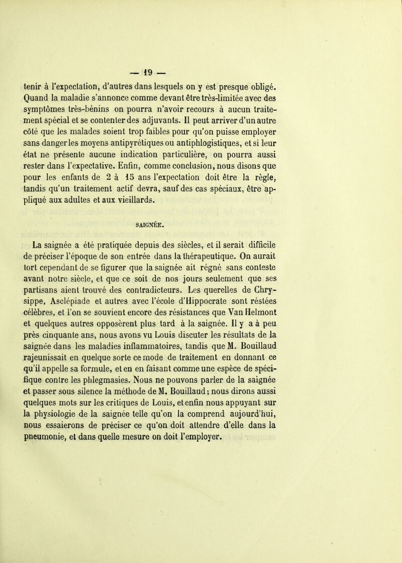 tenir à l'expectation, d'autres dans lesquels on y est presque obligé. Quand la maladie s'annonce comme devant être très-limitée avec des symptômes très-bénins on pourra n'avoir recours à aucun traite- ment spécial et se contenter des adjuvants. Il peut arriver d'un autre côté que les malades soient trop faibles pour qu'on puisse employer sans danger les moyens antipyrétiques ou antiphlogistiques, et si leur état ne présente aucune indication particulière, on pourra aussi rester dans l'expectative. Enfin, comme conclusion, nous disons que pour les enfants de 2 à 15 ans l'expectation doit être la règle, tandis qu'un traitement actif devra, sauf des cas spéciaux, être ap- pliqué aux adultes et aux vieillards. SAIGNÉE. La saignée a été pratiquée depuis des siècles, et il serait difficile de préciser l'époque de son entrée dans la thérapeutique. On aurait tort cependant de se figurer que la saignée ait régné sans conteste avant notre siècle, et que ce soit de nos jours seulement que ses partisans aient trouvé des contradicteurs. Les querelles de Ghry- sippe, Asclépiade et autres avec l'école d'Hippocrate sont réstées célèbres, et l'on se souvient encore des résistances que Van Helmont et quelques autres opposèrent plus tard à la saignée. Il y a à peu près cinquante ans, nous avons vu Louis discuter les résultats de la saignée dans les maladies inflammatoires, tandis que M. Bouillaud rajeunissait en quelque sorte ce mode de traitement en donnant ce qu'il appelle sa formule, et en en faisant comme une espèce de spéci- fique contre les pblegmasies. Nous ne pouvons parler de la saignée et passer sous silence la méthode de M. Bouillaud ; nous dirons aussi quelques mots sur les critiques de Louis, et enfin nous appuyant sur la physiologie de la saignée telle qu'on la comprend aujourd'hui, nous essaierons de préciser ce qu'on doit attendre d'elle dans la pneumonie, et dans quelle mesure on doit l'employer.