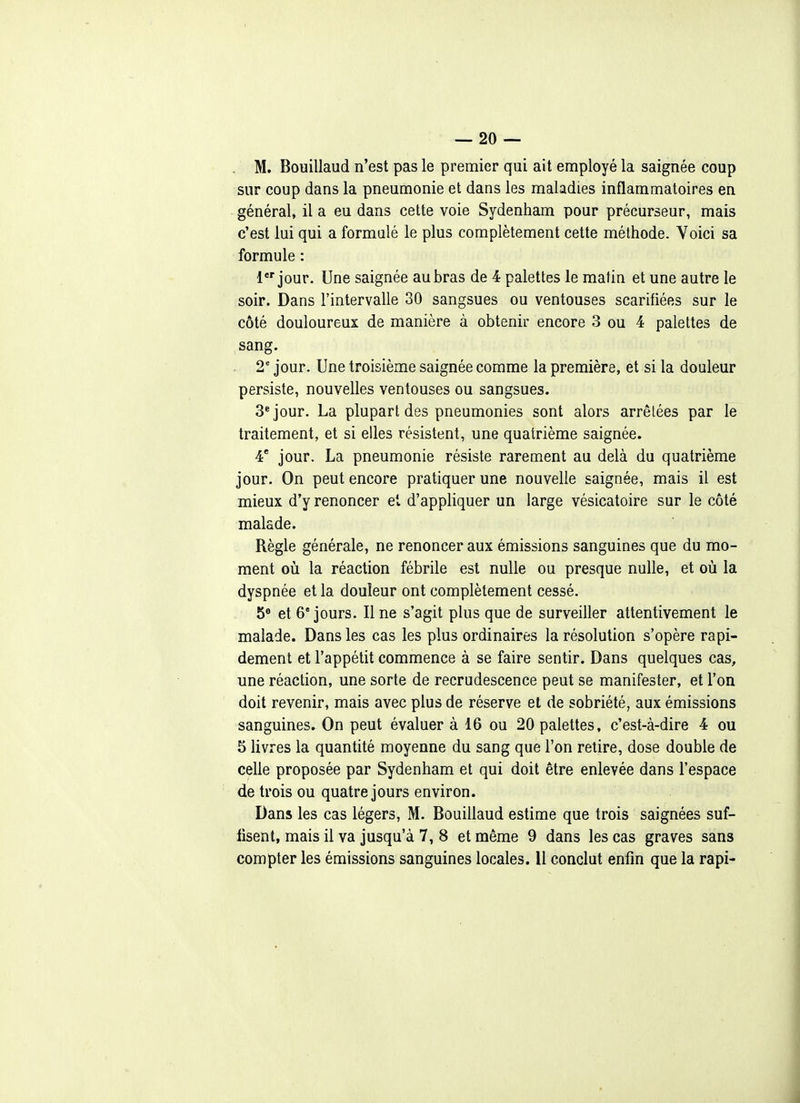 M. Bouillaud n'est pas le premier qui ait employé la saignée coup sur coup dans la pneumonie et dans les maladies inflammatoires en général, il a eu dans cette voie Sydenham pour précurseur, mais c'est lui qui a formulé le plus complètement cette méthode. Voici sa formule : 1 jour. Une saignée au bras de 4 palettes le matin et une autre le soir. Dans l'intervalle 30 sangsues ou ventouses scarifiées sur le côté douloureux de manière à obtenir encore 3 ou 4 palettes de sang. 2' jour. Une troisième saignée comme la première, et si la douleur persiste, nouvelles ventouses ou sangsues. 3* jour. La plupart des pneumonies sont alors arrêtées par le traitement, et si elles résistent, une quatrième saignée. 4 jour. La pneumonie résiste rarement au delà du quatrième jour. On peut encore pratiquer une nouvelle saignée, mais il est mieux d'y renoncer et d'appliquer un large vésicatoire sur le côté malade. Règle générale, ne renoncer aux émissions sanguines que du mo- ment 011 la réaction fébrile est nulle ou presque nulle, et où la dyspnée et la douleur ont complètement cessé. 5^ et 6° jours. Il ne s'agit plus que de surveiller attentivement le malade. Dans les cas les plus ordinaires la résolution s'opère rapi- dement et l'appétit commence à se faire sentir. Dans quelques cas, une réaction, une sorte de recrudescence peut se manifester, et l'on doit revenir, mais avec plus de réserve et de sobriété, aux émissions sanguines. On peut évaluer à 16 ou 20 palettes, c'est-à-dire 4 ou 5 livres la quantité moyenne du sang que l'on retire, dose double de celle proposée par Sydenham et qui doit être enlevée dans l'espace de trois ou quatre jours environ. Dans les cas légers, M. Bouillaud estime que trois saignées suf- fisent, mais il va jusqu'à 7, 8 et même 9 dans les cas graves sans compter les émissions sanguines locales. 11 conclut enfin que la rapi-