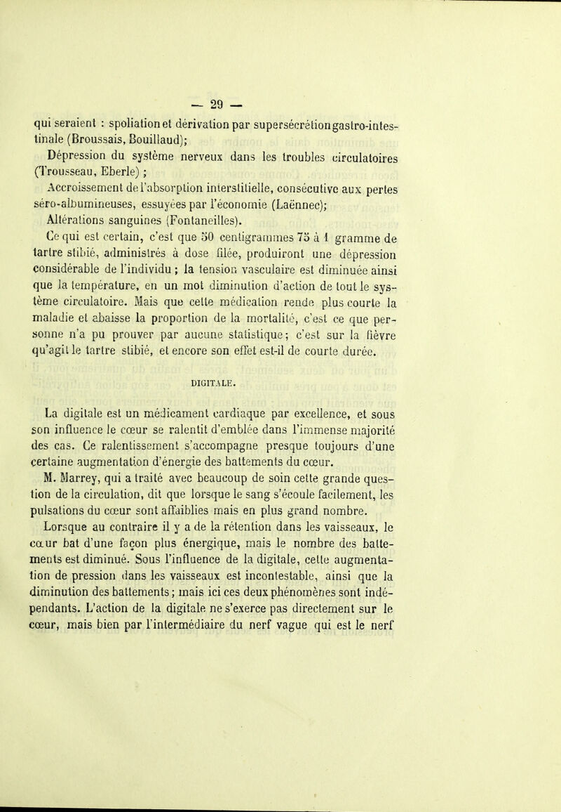 qui seraient : spoliation et dérivation par supersécrétiongastro-intes- tinale (Broussais, Bouillaud); Dépression du système nerveux dans les troubles circulatoires (Trousseau, Eberle) ; Accroissement de l'absorption interstitielle, consécutive aux pertes séro-aliDumineuses, essuyées par l'économie (Laënnec); Altérations sanguines (Fontaneilles). Ce qui est certain, c'est que 50 centigrammes 73 à 1 gramme de tartre stibié, administrés à dose filée, produiront une dépression considérable de l'individu ; la tension vasculaire est diminuée ainsi que la température, en un mot diminution d'action de tout le sys- tème circulatoire. Mais que celte médication rende plus courte la maladie et abaisse la proportion de la mortalité, c'est ce que per- sonne n'a pu prouver par aucane statistique; c'est sur la fièvre qu'agit le tartre stibié, et encore son effet est-il de courte durée. DIGITALE. La digitale est un médicament cardiaque par excellence, et sous son influence le cœur se ralentit d'emblée dans l'immense majorité des cas. Ce ralentissem.enl s'accompagne presque toujours d'une certaine augmentation d'énergie des battements du cœur. M. Marrey, qui a traité avec beaucoup de soin cette grande ques- tion de la circulation, dit que lorsque le sang s'écoule facilement, les pulsations du cœur sont affaiblies mais en plus grand nombre. Lorsque au contraire il y a de la rétention dans les vaisseaux, le caur bat d'une façon plus énergique, mais le nombre des batte- ments est diminué. Sous l'influence de la digitale, cette augmenta- tion de pression dans les vaisseaux est incontestable, ainsi que la diminution des battements; mais ici ces deux phénomènes sont indé- pendants. L'action de la digitale ne s'exerce pas directement sur le cœur, mais bien par l'intermédiaire du nerf vague qui est le nerf