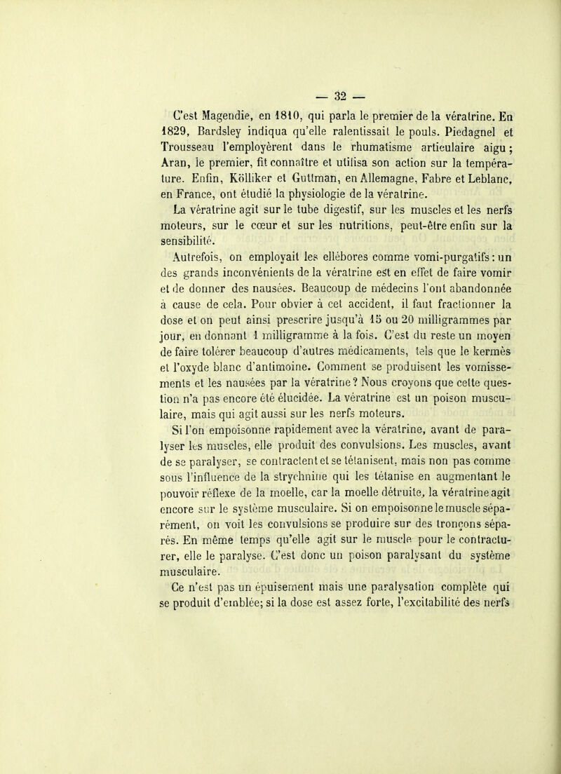 C'est Magendie, en 1810, qui parla le premier de la véralrine. En 1829, Bardsley indiqua qu'elle ralentissait le pouls. Piedagnel et Trousseau l'employèrent dans le rhumatisme articulaire aigu ; Aran, le premier, fit connaître et utilisa son action sur la tempéra- ture. Enfin, KoUiker et Guttraan, en Allemagne, Fabre et Leblanc, en France, ont étudié la physiologie de la véralrine. La vératrine agit sur le tube digestif, sur les muscles et les nerfs moteurs, sur le cœur et sur les nutritions, peut-être enfin sur la sensibilité. Autrefois, on employait les ellébores comme vomi-purgatifs : un des grands inconvénients de la véralrine eèi en effet de faire vomir et de donner des nausées. Beaucoup de médecins l'ont abandonnée à cause de cela. Pour obvier à cet accident, il faut fractionner la dose et on peut ainsi prescrire jusqu'à 15 ou 20 milligrammes par jour, en donnant 1 milligramme à la fois. C'est du reste un m.oyen de faire tolérer beaucoup d'autres médicaments, tels que le kermès et l'oxyde blanc d'antimoine. Comment se produisent les vomisse- ments et les nausées par la vératrine? Nous croyons que celte ques- tion n'a pas encore été élucidée. La vératrine est un poison muscu- laire, mais qui agit aussi sur les nerfs moteurs. Si l'on empoisonne rapidement avec la vératrine, avant de para- lyser les muscles, elle produit des convulsions. Les muscles, avant de se paralyser, se contractent et se tétanisent, mais non pas comme sous l'influence de la strychnine qui les tétanise en augmentant le pouvoir réflexe de la moelle, car la moelle détruite,, la véralrine agit encore sur le système musculaire. Si on empoisonne le muscle sépa- rément, on voit les convulsions se produire sur des tronçons sépa- rés. En même temps qu'elle agit sur le muscle pour le contractu- rer, elle le paralyse. C'est donc un poison paralysant du système musculaire. Ce n'est pas un épuisement mais une paralysaiion complète qui se produit d'emblée; si la dose est assez forte, l'excitabilité des nerfs