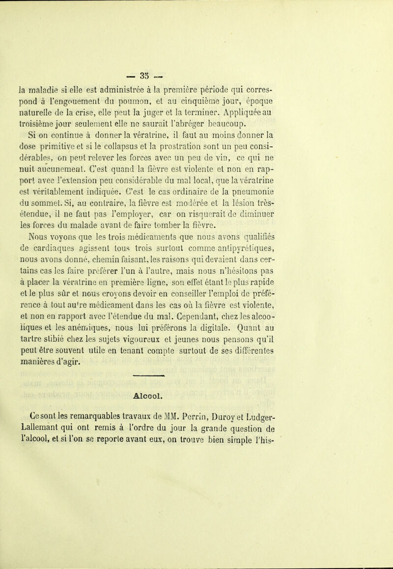 la maladie si elle est administrée à la première période qui corres- pond à l'engouement du poumon, et au cinquième jour, époque naturelle de la crise, elle peut la juger et la terminer. Appliquée au troisième jour seulement elle ne saurait l'abréger beaucoup. Si on continue à donner la vératrine, il faut au moins donner la dose primitive et si le collapsus et la prostration sont un peu consi- dérables, on peut relever les forces avec un peu de vin, ce qui ne nuit aucunement. C'est quand la fièvre est violente et non en rap- port avec l'exlension peu considérable du mal local, que la vératrine est véritablement indiquée. C'est le cas ordinaire de la pneumonie du sommet. Si, au contraire, la fièvre est modérée et la lésion très- étendue, il ne faut pas l'em-ployer, car on risquerait de diminuer les forces du malade avant de faire tomber la fièvre. Nous voyons que les trois médicaments que nous avons qualifiés de cardiaques agissent tous trois surtout comme antipyrétiques, nous avons donné, chemin faisant, les raisons qui devaient dans cer- tains cas les faire préférer fun à fautre, mais nous n'hésitons pas à placer la vératrine en première ligne, son effet étant le plus rapide et le plus sûr et nous croyons devoir en conseiller l'emploi de préfé- rence à tout au^re médicament dans les cas où la fièvre est violente, et non en rapport avec l'étendue du mal. Cependant, chez les alcoo- liques et les anémiques, nous lui préférons la digitale. Quant au tartre stibié chez les sujets vigoureux et jeunes nous pensons qu'il peut être souvent utile en tenant compte surtout de ses différentes manières d'agir. Alcool. Ce sont les remarquables travaux de MM. Perrin, Daroyet Ludger- Lallemant qui ont remis à l'ordre du jour la grande question de l'alcool, et si l'on se reporte avant eux, on trouve bien simple l'his-