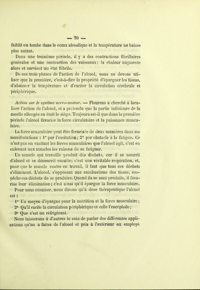 faiblit ou tombe dans le coma alcoolique et la température ne baisse plus autant. Dans une troisième période, il y a des contractions fibrillaires générales et une contraction des vaisseaux; la chaleur augmente alors et survient un état fébrile. De ces trois phases de l'action de l'alcool, nous ne devons uti- liser que la première, c'est-à-dire la propriété d'épargner les tissus, d'abaisser la température et d'exciter la circulation cérébrale et périphérique. Action sur le système nervo-moteur. — Flourens a cherché à loca- liser l'action de l'alcool, et a prétendu que la partie inférieure de la moelle allongée en était le siég'e. Toujours est-il que dans la première période l'alcool favorise la force circulatoire et la puissance muscu- laire. La force mu::culaire peut être favorisée de deux manières dans ses manifestations : 1° par l'excitation; 2° par obstacle à la fatigue. Ce n'est pas en excitant les forces musculaires que l'alcool agit, c'est en enlevant aux muscles les raisons de se fatiguer. Un muscle qui travaille produit des déchets, car il se nourrit d'abord et se dénourrit ensuite; c'est une véritable respiration, et, pour que le muscle rentre en travail, il faut que tous ces déchets s'éliminent. L'alcool, s'opposant aux combustions des tissus, em- pêche ces déchets de se produire. Quand ils se sont produits, il favo- rise leur élimination ; c'est ainsi qu'il épargne la force musculaire. Pour nous résumer, nous dirons qu'à dose thérapeutique l'alcool est : 1° Un moyen d'épargne pour la nutrition et la force musculaire ; 2° Qu'il excite la circulation périphérique et celle l'encéphale ; • 3° Que c'est un réfrigérant. Nous laisserons à d'autres le soin de parler des différentes appli- cations qu'on a faites de l'alcool et pris à l'extérieur ou employé