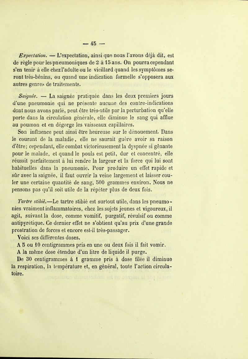 Expectation. — L'expectation, ainsi que nous l'avons déjà dit, est de règle pour les pneumoniques de 2 à 15 ans. On pourra cependant s'en tenir à elle chez l'adulte ou le vieillard quand les symptômes se- ront très-bénins, ou quand une indication formelle s'opposera aux autres genre.^ de traitements. Saignée. — La saignée pratiquée dans les deux premiers jours d'une pneumonie qui ne présente aucune des contre-indications dont nous avons parlé, peut être très-utile par la perturbation qu'elle porte dans la circulation générale, elle diminue le sang qui afflue au poumon et en dégorge les vaisseaux capillaires. Son influence peut ainsi être heureuse sur le dénouement. Dans le courant de la maladie, elle ne saurait guère avoir sa raison d'être; cependant, elle combat victorieusement la dyspnée si gênante pour le malade, et quand le pouls est petit, dur et concentré, elle réussit parfaitement à lui rendre la largeur et la force qui lui sont habituelles dans la pneumonie. Pour produire un effet rapide et sûr avec la saignée, il faut ouvrir la veine largement et laisser cou- ler une certaine quantité de sang, 500 grammes environ. Nous ne pensons pas qu'il soit utile de la répéter plus de deux fois. Tartre stibié.—Le tartre stibié est surtout utile, dans les pneumo- nies vraiment inflammatoires, chez les sujets jeunes et vigoureux, il agit, suivant la dose, comme vomitif, purgatif, révulsif ou comme antipyrétique. Ce dernier effet ne s'obtient qu'au prix d'une grande prostration de forces et encore est-il très-passager. Voici ses difl'érentes doses. A 5 ou 10 centigrammes pris en une ou deux fois il fait vomir. A la même dose étendue d'un litre de liquide il purge. De 30 centigrammes à 1 gramme pris à dose tilée il diminue la respiration, la température et, en général, toute l'aclion circula- toire.