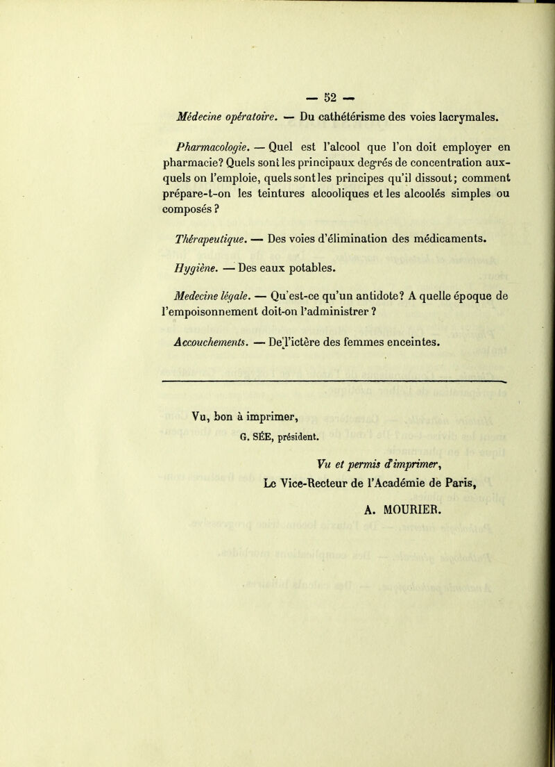 Médecine opératoire. — Du cathétérisme des voies lacrymales. Pharmacologie. — Quel est l'alcool que l'on doit employer en pharmacie? Quels soni les principaux deg-rés de concentration aux- quels on l'emploie, quels sont les principes qu'il dissout; comment prépare-t-on les teintures alcooliques et les alcoolés simples ou composés ? Thérapeutique. — Des voies d'élimination des médicaments. Hygiène. — Des eaux potables. Médecine légale. — Qu'est-ce qu'un antidote? A quelle époque de l'empoisonnement doit-on l'administrer ? Âccmchements. — De'J'ictère des femmes enceintes. Vu, bon à imprimer, G. SÉE, président. Vu et permis d'imprimer^ Le Vice-Recteur de l'Académie de Paris, A. MOURIER.