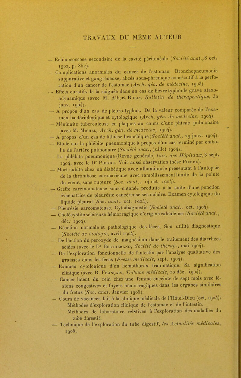 TRAVAUX DU MÊME AUTEUR Echinococcose secondaire de la cavité péritonéale (Société anat.,8 oct. 1902, p. 852). Complications anormales du cancer de l'estomac. Bronchopneumonie suppurative et gangreneuse, abcès sous-phrénique consécutif à la perfo- ration d'un cancer de l'estomac (Arch. gén. de médecine, igo3). Effets curatifs de la saignée dans un cas de fièvre typhoïde grave ataxo- adynamique (avec M. Albert Robin, Bulletin de thérapeutique, 3o janv. igo4). A propos d'un cas de pleuro-typhus. De la valeur comparée de l'exa- men bactériologique et cytologique {Arch. gén. de médecine, iqo4)- Méningite tuberculeuse en plaques au cours d'une phtisie pulmonaire (avec M. Michel, Arch. gén, de médecine, igo4)- A propos d'un cas de lithiase bronchique (Société anat., 29 janv. 1904). Etude sur la phlébite pneumoniqueà propos d'un cas terminé par embo- lie de l'artère pulmonaire (Société anat., juillet 1904). La phlébite pneumonique (Revue générale, Gaz. des Hôpitaux, $ sept. 1904, avec le Dr Pierre. Voir aussi observation thèse Pierre). Mort subite chez un diabétique avec albuminurie présentant à l'autopsie de la thrombose coronarienne avec ramollissement limité de la pointe du cœur, sans rupture (Soc. anat., i4oct. 1904). Greffe carcinomateuse sous-cutanée produite à la suite d'une ponction évacualrice de pleurésie cancéreuse secondaire. Examen cytologique du liquide pleural (Soc. anat., oct. 1904). Pleurésie sarcomateuse. Cylodiagnostic (Société anal., oct. 1904). Gholécystitescléreuse hémorragique d'originecalculeuse (Société anat., déc. igo4). Réaction normale et pathologique des fèces. Son utilité diagnostique (Société de biologie, avril igo4). De l'action du peroxyde de magnésium dans le traitement des diarrhées acides (avec le D1' Bertherand, Société de thérap., mai igo4). De l'exploration fonctionnelle de l'intestin par l'analyse qualitative des graisses dans les fèces (Presse médicale, sept. igo4). Examen cytologique d'un hémothorax traumatique. Sa signification clinique (avec R. Français, Tribune médicale, 10 déc. i.go4). Cancer latent du rein chez une femme enceinte de sept mois avec lé- sions congestives et foyers hémorragiques dans les organes similaires du fœtus (Soc. anat. Janvier igo5). Cours de vacances fait à la clinique médicale de l'Hôtel-Dieu (oct. 1904): Méthodes d'exploration clinique de l'estomac et de l'intestin. Méthodes de laboratoire relatives à l'exploration des maladies du tube digestif. • Technique de l'exploration du tube digestif, les Actualités médicales, igo5.